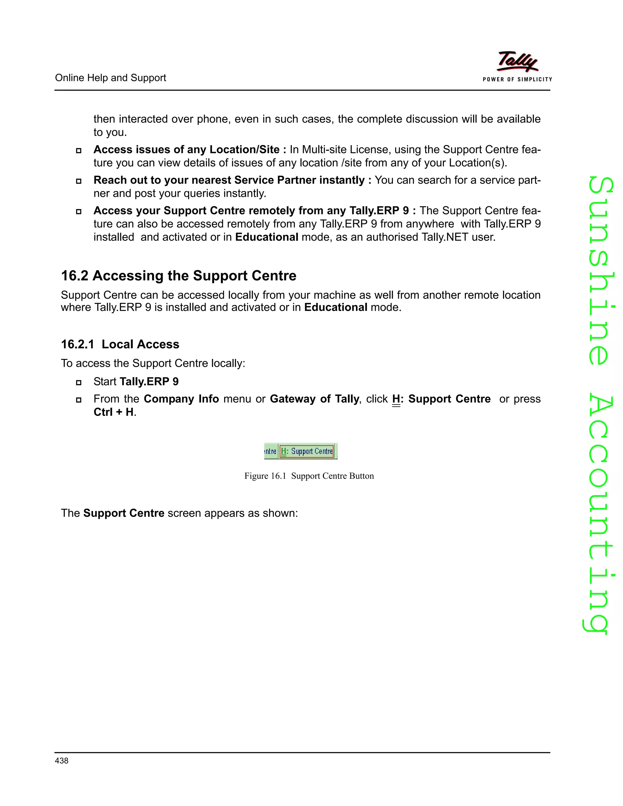 SunshineAccountingSunshineAccounting
Online Help and Support
438
then interacted over phone, even in such cases, the complete discussion will be available
to you.
Access issues of any Location/Site : In Multi-site License, using the Support Centre fea-
ture you can view details of issues of any location /site from any of your Location(s).
Reach out to your nearest Service Partner instantly : You can search for a service part-
ner and post your queries instantly.
Access your Support Centre remotely from any Tally.ERP 9 : The Support Centre fea-
ture can also be accessed remotely from any Tally.ERP 9 from anywhere with Tally.ERP 9
installed and activated or in Educational mode, as an authorised Tally.NET user.
16.2 Accessing the Support Centre
Support Centre can be accessed locally from your machine as well from another remote location
where Tally.ERP 9 is installed and activated or in Educational mode.
16.2.1 Local Access
To access the Support Centre locally:
Start Tally.ERP 9
From the Company Info menu or Gateway of Tally, click H: Support Centre or press
Ctrl + H.
Figure 16.1 Support Centre Button
The Support Centre screen appears as shown:
 