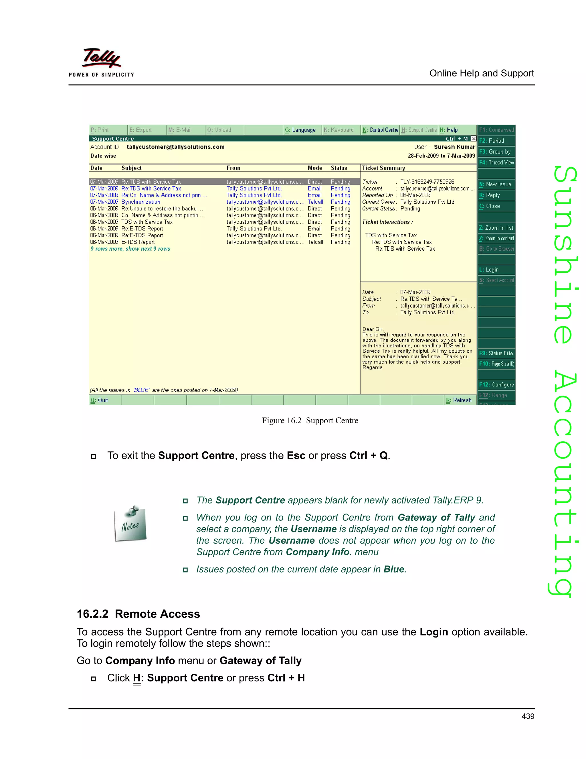 SunshineAccountingSunshineAccounting
Online Help and Support
439
Figure 16.2 Support Centre
To exit the Support Centre, press the Esc or press Ctrl + Q.
16.2.2 Remote Access
To access the Support Centre from any remote location you can use the Login option available.
To login remotely follow the steps shown::
Go to Company Info menu or Gateway of Tally
Click H: Support Centre or press Ctrl + H
The Support Centre appears blank for newly activated Tally.ERP 9.
When you log on to the Support Centre from Gateway of Tally and
select a company, the Username is displayed on the top right corner of
the screen. The Username does not appear when you log on to the
Support Centre from Company Info. menu
Issues posted on the current date appear in Blue.
 