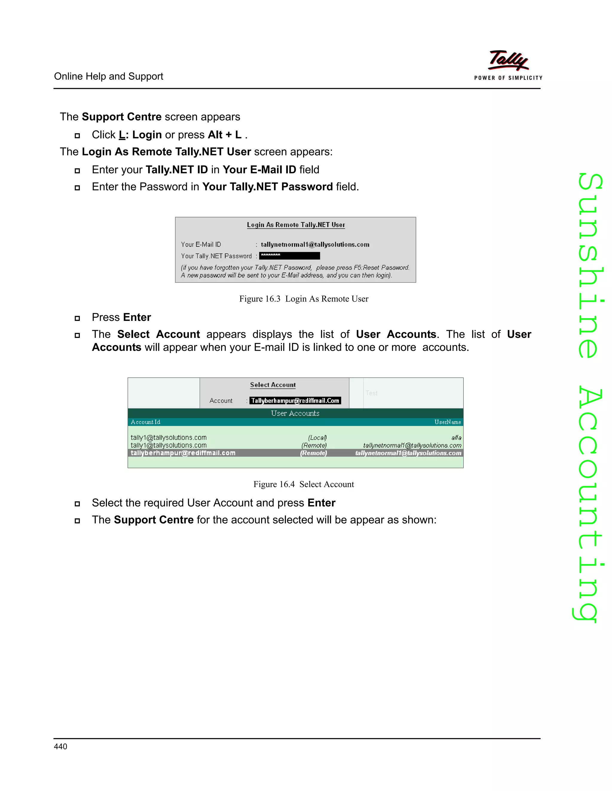 SunshineAccountingSunshineAccounting
Online Help and Support
440
The Support Centre screen appears
Click L: Login or press Alt + L .
The Login As Remote Tally.NET User screen appears:
Enter your Tally.NET ID in Your E-Mail ID field
Enter the Password in Your Tally.NET Password field.
Figure 16.3 Login As Remote User
Press Enter
The Select Account appears displays the list of User Accounts. The list of User
Accounts will appear when your E-mail ID is linked to one or more accounts.
Figure 16.4 Select Account
Select the required User Account and press Enter
The Support Centre for the account selected will be appear as shown:
 