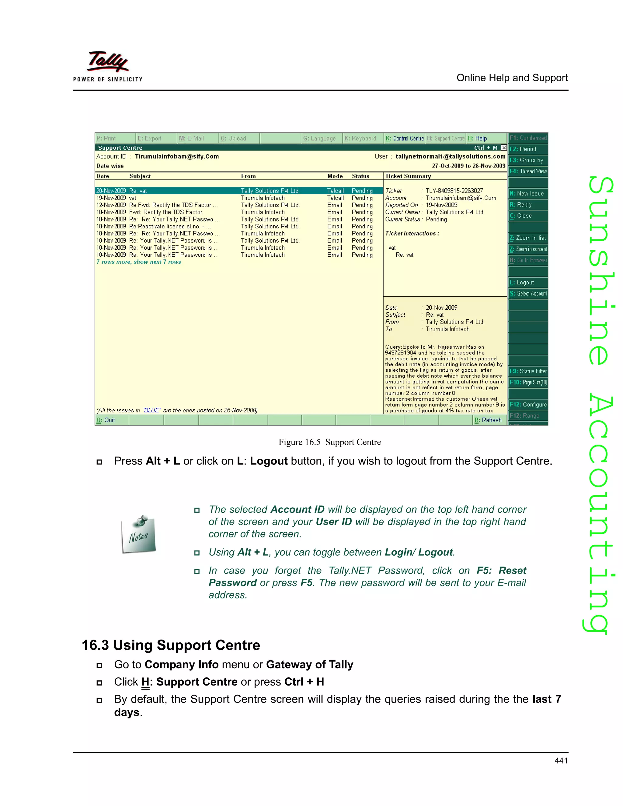 SunshineAccountingSunshineAccounting
Online Help and Support
441
Figure 16.5 Support Centre
Press Alt + L or click on L: Logout button, if you wish to logout from the Support Centre.
16.3 Using Support Centre
Go to Company Info menu or Gateway of Tally
Click H: Support Centre or press Ctrl + H
By default, the Support Centre screen will display the queries raised during the the last 7
days.
The selected Account ID will be displayed on the top left hand corner
of the screen and your User ID will be displayed in the top right hand
corner of the screen.
Using Alt + L, you can toggle between Login/ Logout.
In case you forget the Tally.NET Password, click on F5: Reset
Password or press F5. The new password will be sent to your E-mail
address.
 