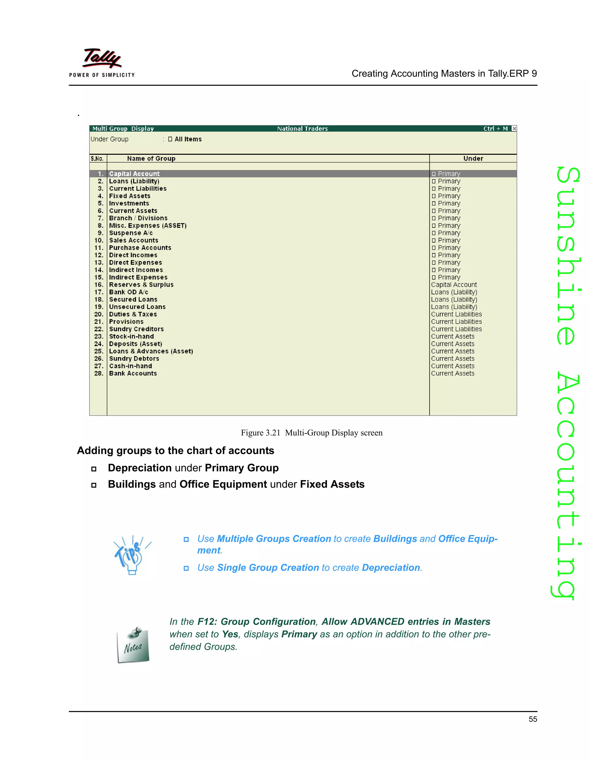 SunshineAccountingSunshineAccounting
Creating Accounting Masters in Tally.ERP 9
55
.
Figure 3.21 Multi-Group Display screen
Adding groups to the chart of accounts
Depreciation under Primary Group
Buildings and Office Equipment under Fixed Assets
Use Multiple Groups Creation to create Buildings and Office Equip-
ment.
Use Single Group Creation to create Depreciation.
In the F12: Group Configuration, Allow ADVANCED entries in Masters
when set to Yes, displays Primary as an option in addition to the other pre-
defined Groups.
 