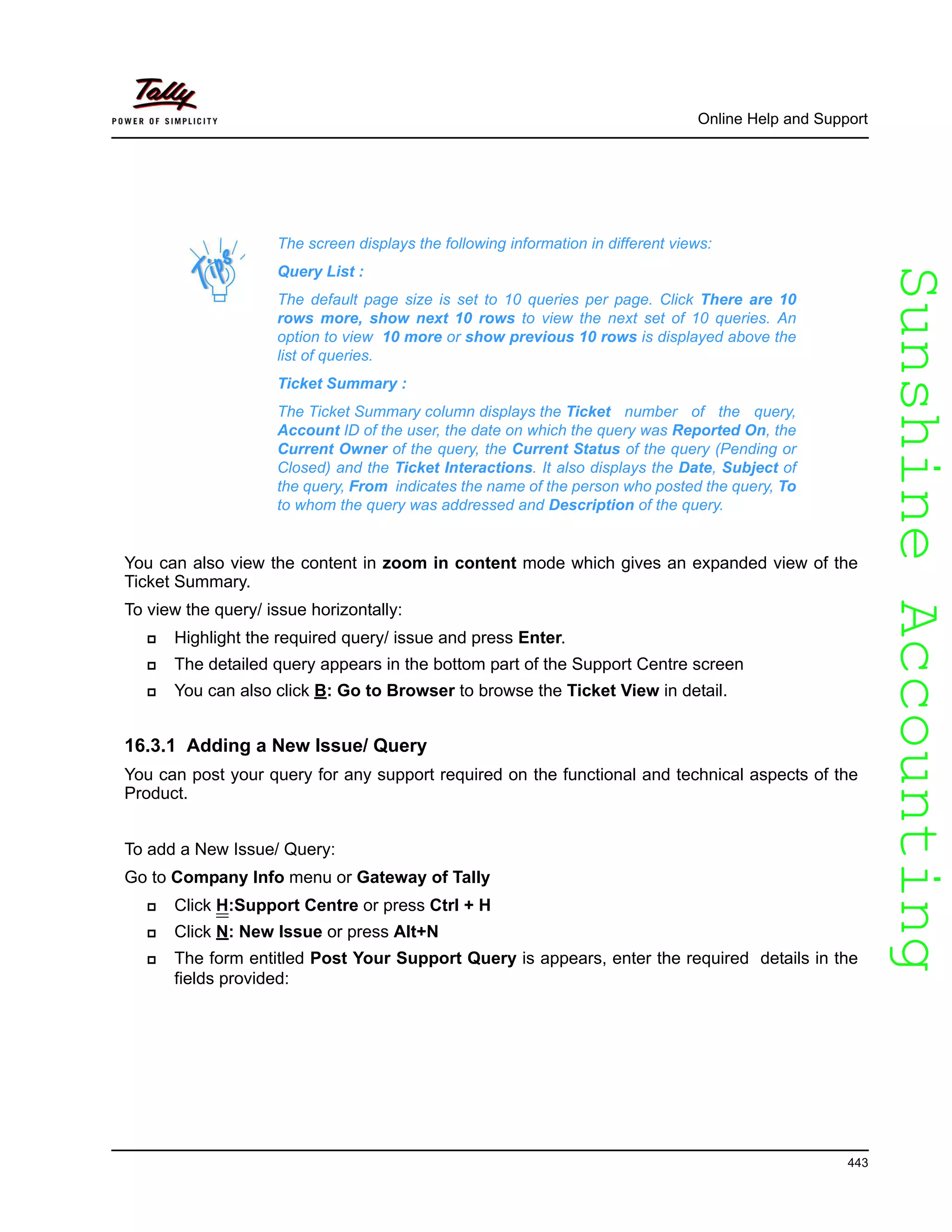 SunshineAccountingSunshineAccounting
Online Help and Support
443
You can also view the content in zoom in content mode which gives an expanded view of the
Ticket Summary.
To view the query/ issue horizontally:
Highlight the required query/ issue and press Enter.
The detailed query appears in the bottom part of the Support Centre screen
You can also click B: Go to Browser to browse the Ticket View in detail.
16.3.1 Adding a New Issue/ Query
You can post your query for any support required on the functional and technical aspects of the
Product.
To add a New Issue/ Query:
Go to Company Info menu or Gateway of Tally
Click H:Support Centre or press Ctrl + H
Click N: New Issue or press Alt+N
The form entitled Post Your Support Query is appears, enter the required details in the
fields provided:
The screen displays the following information in different views:
Query List :
The default page size is set to 10 queries per page. Click There are 10
rows more, show next 10 rows to view the next set of 10 queries. An
option to view 10 more or show previous 10 rows is displayed above the
list of queries.
Ticket Summary :
The Ticket Summary column displays the Ticket number of the query,
Account ID of the user, the date on which the query was Reported On, the
Current Owner of the query, the Current Status of the query (Pending or
Closed) and the Ticket Interactions. It also displays the Date, Subject of
the query, From indicates the name of the person who posted the query, To
to whom the query was addressed and Description of the query.
 