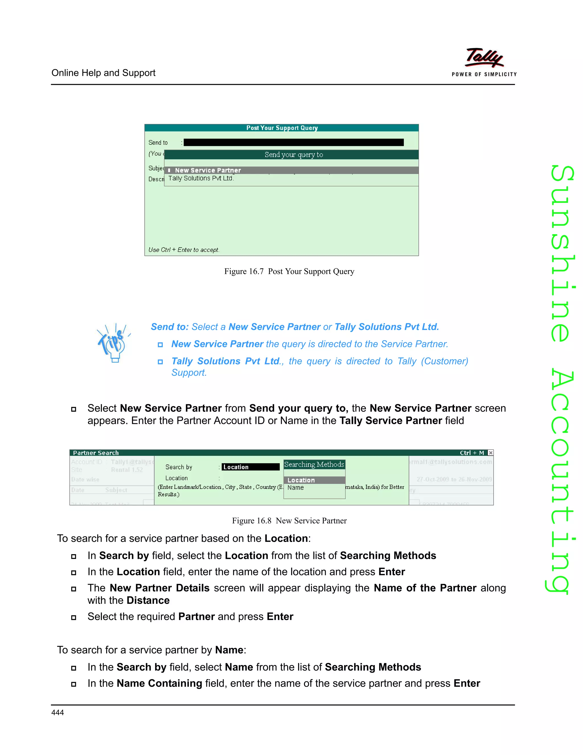 SunshineAccountingSunshineAccounting
Online Help and Support
444
Figure 16.7 Post Your Support Query
Select New Service Partner from Send your query to, the New Service Partner screen
appears. Enter the Partner Account ID or Name in the Tally Service Partner field
Figure 16.8 New Service Partner
To search for a service partner based on the Location:
In Search by field, select the Location from the list of Searching Methods
In the Location field, enter the name of the location and press Enter
The New Partner Details screen will appear displaying the Name of the Partner along
with the Distance
Select the required Partner and press Enter
To search for a service partner by Name:
In the Search by field, select Name from the list of Searching Methods
In the Name Containing field, enter the name of the service partner and press Enter
Send to: Select a New Service Partner or Tally Solutions Pvt Ltd.
New Service Partner the query is directed to the Service Partner.
Tally Solutions Pvt Ltd., the query is directed to Tally (Customer)
Support.
 