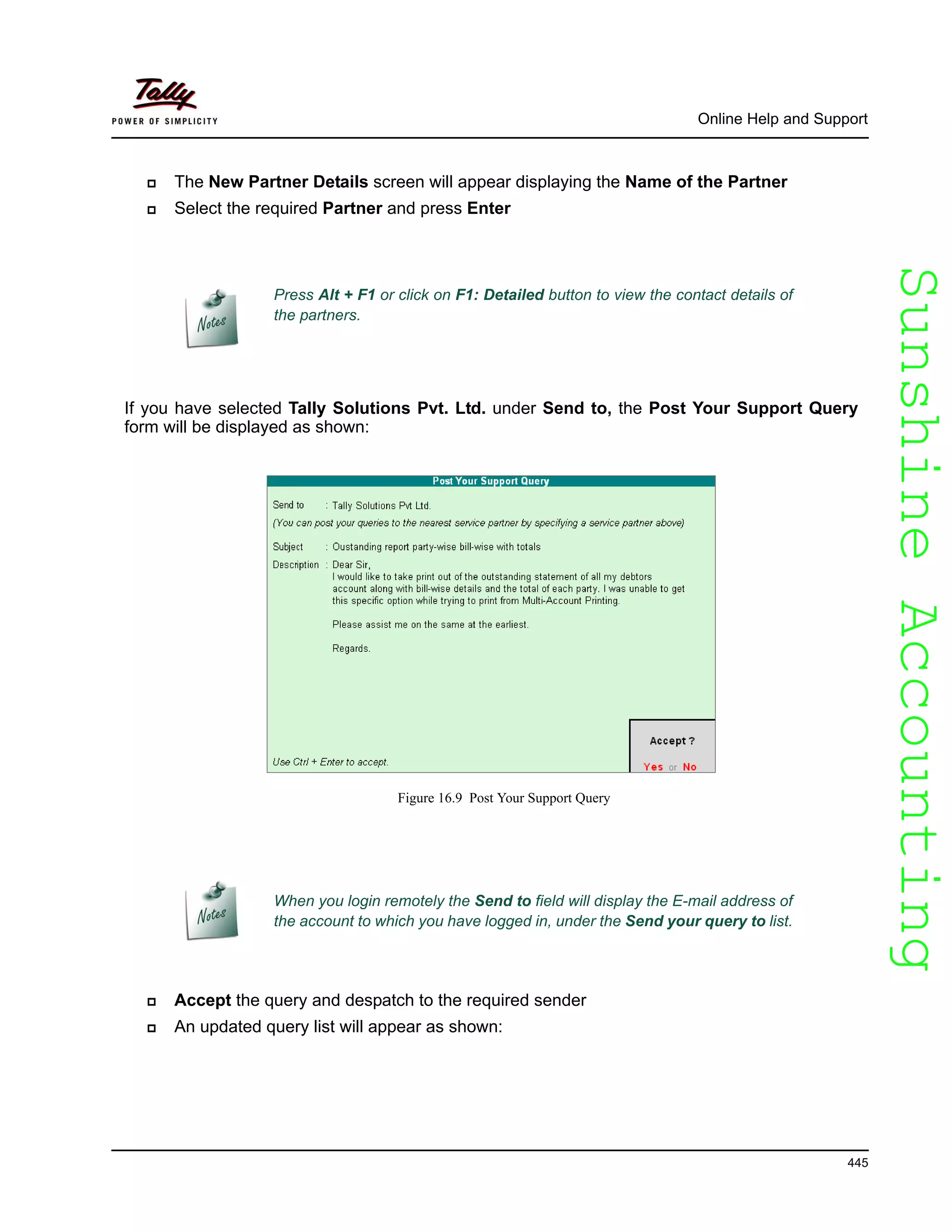 SunshineAccountingSunshineAccounting
Online Help and Support
445
The New Partner Details screen will appear displaying the Name of the Partner
Select the required Partner and press Enter
If you have selected Tally Solutions Pvt. Ltd. under Send to, the Post Your Support Query
form will be displayed as shown:
Figure 16.9 Post Your Support Query
Accept the query and despatch to the required sender
An updated query list will appear as shown:
Press Alt + F1 or click on F1: Detailed button to view the contact details of
the partners.
When you login remotely the Send to field will display the E-mail address of
the account to which you have logged in, under the Send your query to list.
 