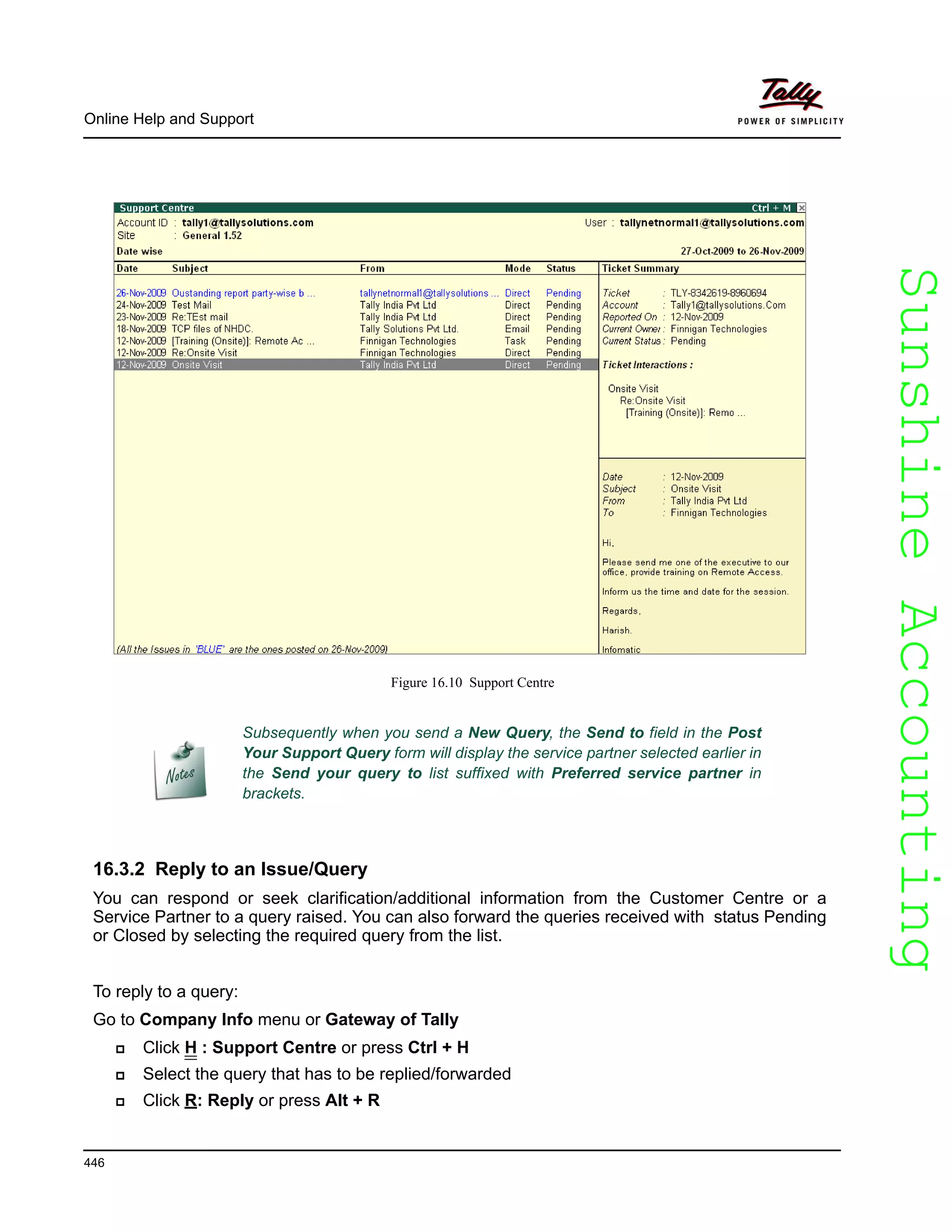 SunshineAccountingSunshineAccounting
Online Help and Support
446
Figure 16.10 Support Centre
16.3.2 Reply to an Issue/Query
You can respond or seek clarification/additional information from the Customer Centre or a
Service Partner to a query raised. You can also forward the queries received with status Pending
or Closed by selecting the required query from the list.
To reply to a query:
Go to Company Info menu or Gateway of Tally
Click H : Support Centre or press Ctrl + H
Select the query that has to be replied/forwarded
Click R: Reply or press Alt + R
Subsequently when you send a New Query, the Send to field in the Post
Your Support Query form will display the service partner selected earlier in
the Send your query to list suffixed with Preferred service partner in
brackets.
 