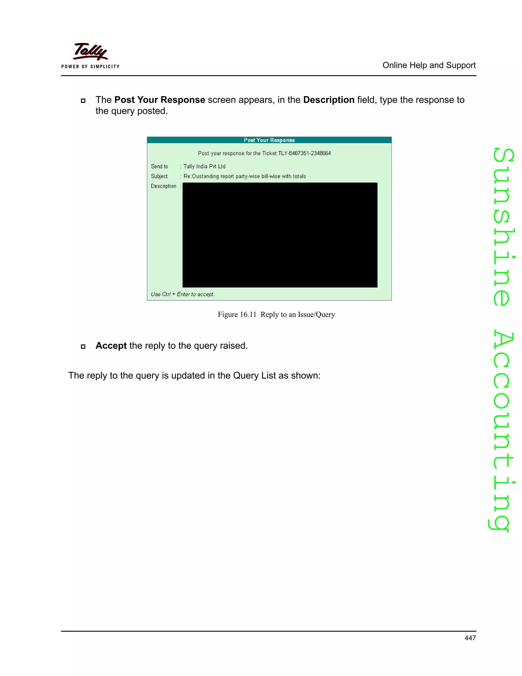 SunshineAccountingSunshineAccounting
Online Help and Support
447
The Post Your Response screen appears, in the Description field, type the response to
the query posted.
Figure 16.11 Reply to an Issue/Query
Accept the reply to the query raised.
The reply to the query is updated in the Query List as shown:
 
