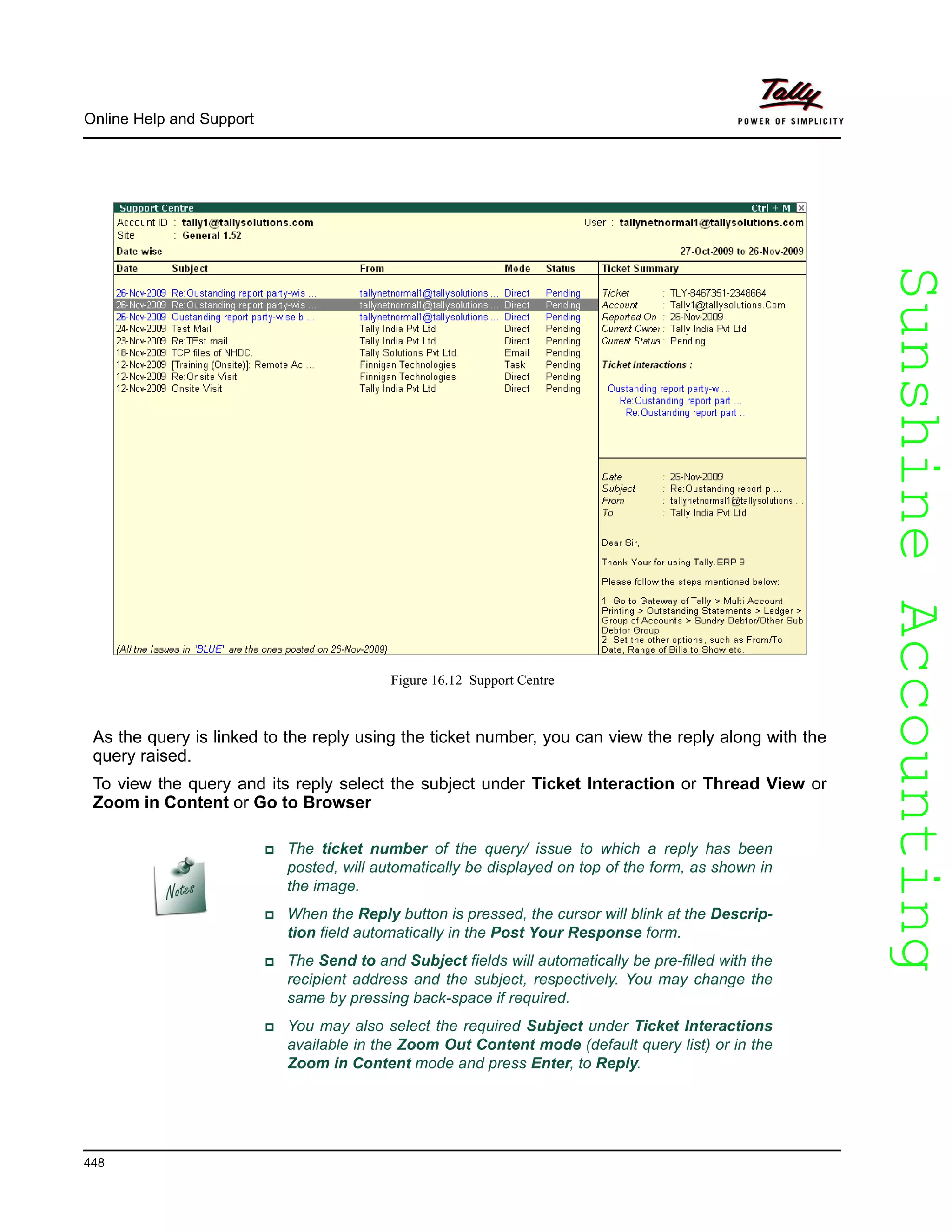 SunshineAccountingSunshineAccounting
Online Help and Support
448
Figure 16.12 Support Centre
As the query is linked to the reply using the ticket number, you can view the reply along with the
query raised.
To view the query and its reply select the subject under Ticket Interaction or Thread View or
Zoom in Content or Go to Browser
The ticket number of the query/ issue to which a reply has been
posted, will automatically be displayed on top of the form, as shown in
the image.
When the Reply button is pressed, the cursor will blink at the Descrip-
tion field automatically in the Post Your Response form.
The Send to and Subject fields will automatically be pre-filled with the
recipient address and the subject, respectively. You may change the
same by pressing back-space if required.
You may also select the required Subject under Ticket Interactions
available in the Zoom Out Content mode (default query list) or in the
Zoom in Content mode and press Enter, to Reply.
 