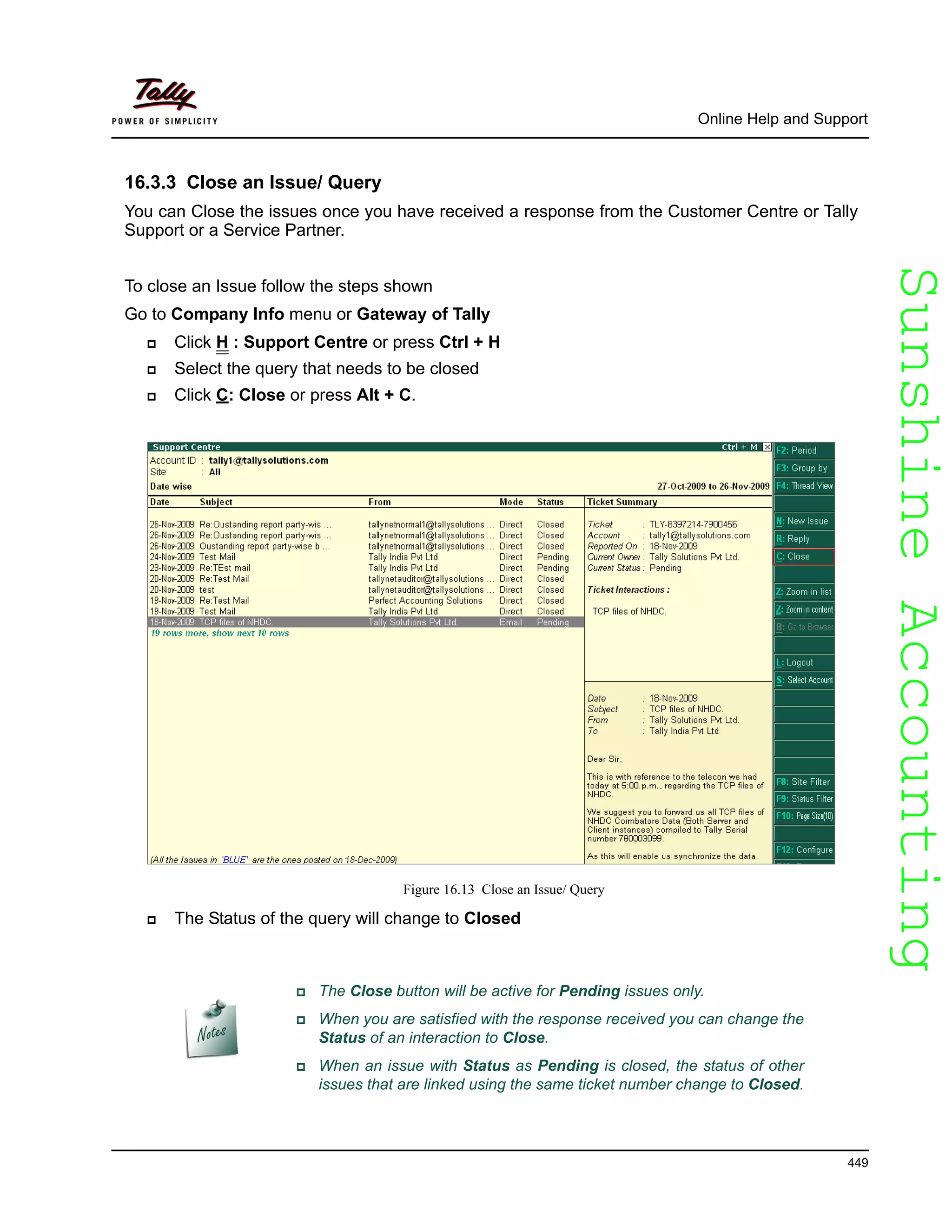 SunshineAccountingSunshineAccounting
Online Help and Support
449
16.3.3 Close an Issue/ Query
You can Close the issues once you have received a response from the Customer Centre or Tally
Support or a Service Partner.
To close an Issue follow the steps shown
Go to Company Info menu or Gateway of Tally
Click H : Support Centre or press Ctrl + H
Select the query that needs to be closed
Click C: Close or press Alt + C.
Figure 16.13 Close an Issue/ Query
The Status of the query will change to Closed
The Close button will be active for Pending issues only.
When you are satisfied with the response received you can change the
Status of an interaction to Close.
When an issue with Status as Pending is closed, the status of other
issues that are linked using the same ticket number change to Closed.
 