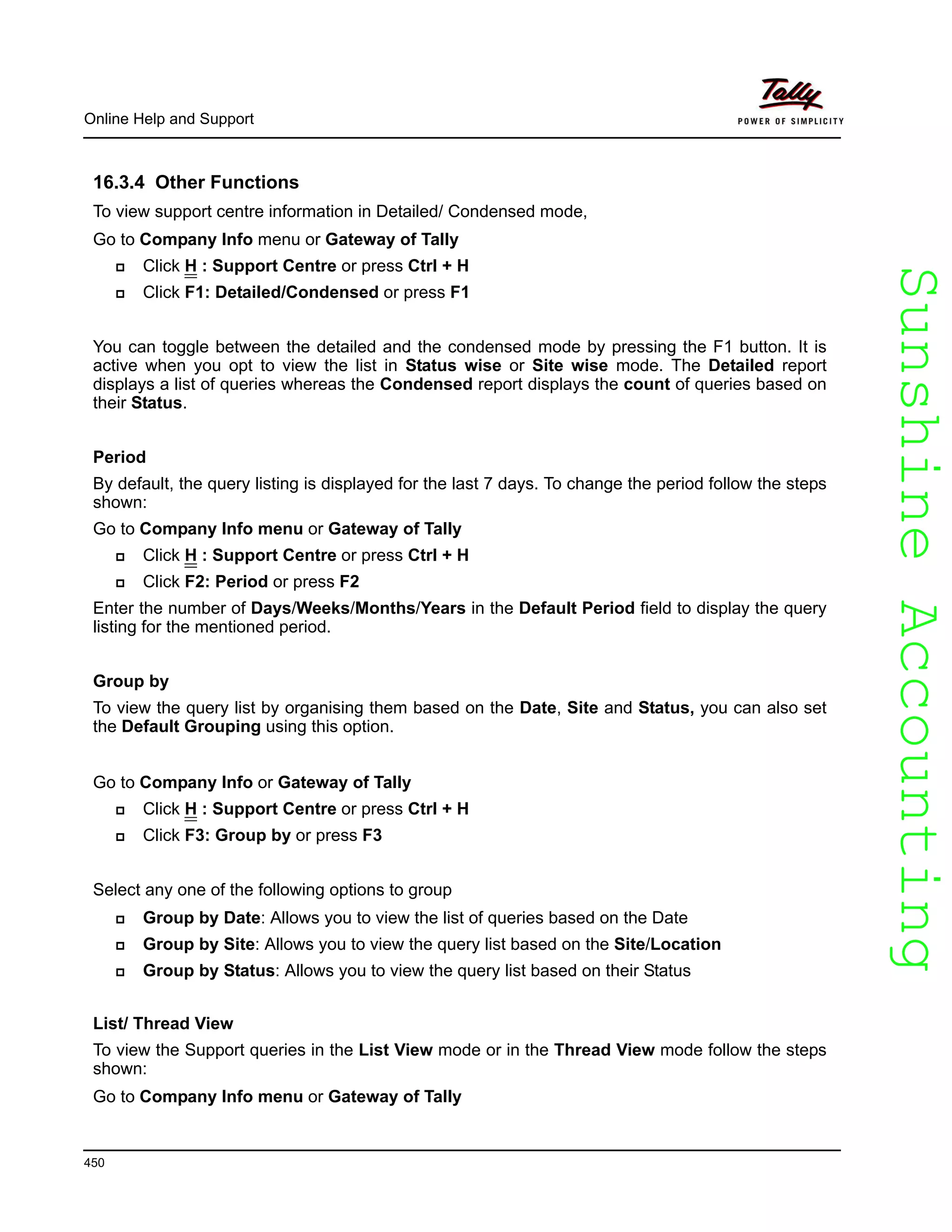 SunshineAccountingSunshineAccounting
Online Help and Support
450
16.3.4 Other Functions
To view support centre information in Detailed/ Condensed mode,
Go to Company Info menu or Gateway of Tally
Click H : Support Centre or press Ctrl + H
Click F1: Detailed/Condensed or press F1
You can toggle between the detailed and the condensed mode by pressing the F1 button. It is
active when you opt to view the list in Status wise or Site wise mode. The Detailed report
displays a list of queries whereas the Condensed report displays the count of queries based on
their Status.
Period
By default, the query listing is displayed for the last 7 days. To change the period follow the steps
shown:
Go to Company Info menu or Gateway of Tally
Click H : Support Centre or press Ctrl + H
Click F2: Period or press F2
Enter the number of Days/Weeks/Months/Years in the Default Period field to display the query
listing for the mentioned period.
Group by
To view the query list by organising them based on the Date, Site and Status, you can also set
the Default Grouping using this option.
Go to Company Info or Gateway of Tally
Click H : Support Centre or press Ctrl + H
Click F3: Group by or press F3
Select any one of the following options to group
Group by Date: Allows you to view the list of queries based on the Date
Group by Site: Allows you to view the query list based on the Site/Location
Group by Status: Allows you to view the query list based on their Status
List/ Thread View
To view the Support queries in the List View mode or in the Thread View mode follow the steps
shown:
Go to Company Info menu or Gateway of Tally
 