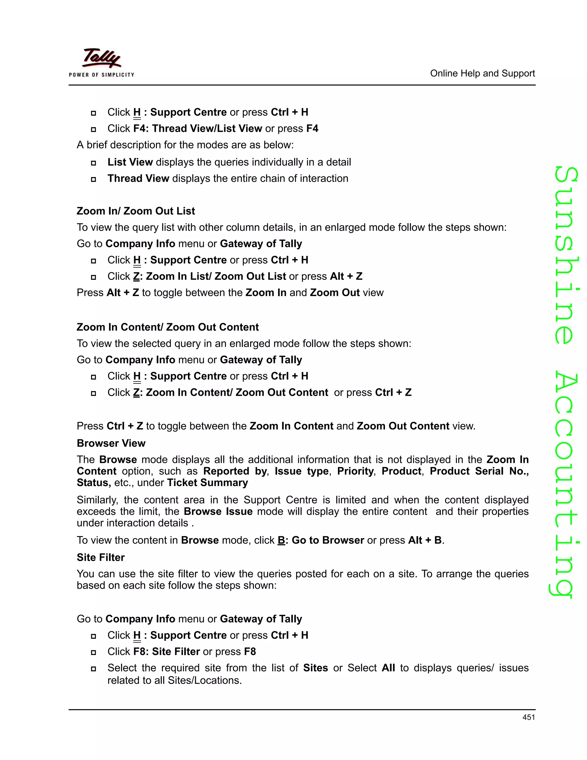 SunshineAccountingSunshineAccounting
Online Help and Support
451
Click H : Support Centre or press Ctrl + H
Click F4: Thread View/List View or press F4
A brief description for the modes are as below:
List View displays the queries individually in a detail
Thread View displays the entire chain of interaction
Zoom In/ Zoom Out List
To view the query list with other column details, in an enlarged mode follow the steps shown:
Go to Company Info menu or Gateway of Tally
Click H : Support Centre or press Ctrl + H
Click Z: Zoom In List/ Zoom Out List or press Alt + Z
Press Alt + Z to toggle between the Zoom In and Zoom Out view
Zoom In Content/ Zoom Out Content
To view the selected query in an enlarged mode follow the steps shown:
Go to Company Info menu or Gateway of Tally
Click H : Support Centre or press Ctrl + H
Click Z: Zoom In Content/ Zoom Out Content or press Ctrl + Z
Press Ctrl + Z to toggle between the Zoom In Content and Zoom Out Content view.
Browser View
The Browse mode displays all the additional information that is not displayed in the Zoom In
Content option, such as Reported by, Issue type, Priority, Product, Product Serial No.,
Status, etc., under Ticket Summary
Similarly, the content area in the Support Centre is limited and when the content displayed
exceeds the limit, the Browse Issue mode will display the entire content and their properties
under interaction details .
To view the content in Browse mode, click B: Go to Browser or press Alt + B.
Site Filter
You can use the site filter to view the queries posted for each on a site. To arrange the queries
based on each site follow the steps shown:
Go to Company Info menu or Gateway of Tally
Click H : Support Centre or press Ctrl + H
Click F8: Site Filter or press F8
Select the required site from the list of Sites or Select All to displays queries/ issues
related to all Sites/Locations.
 