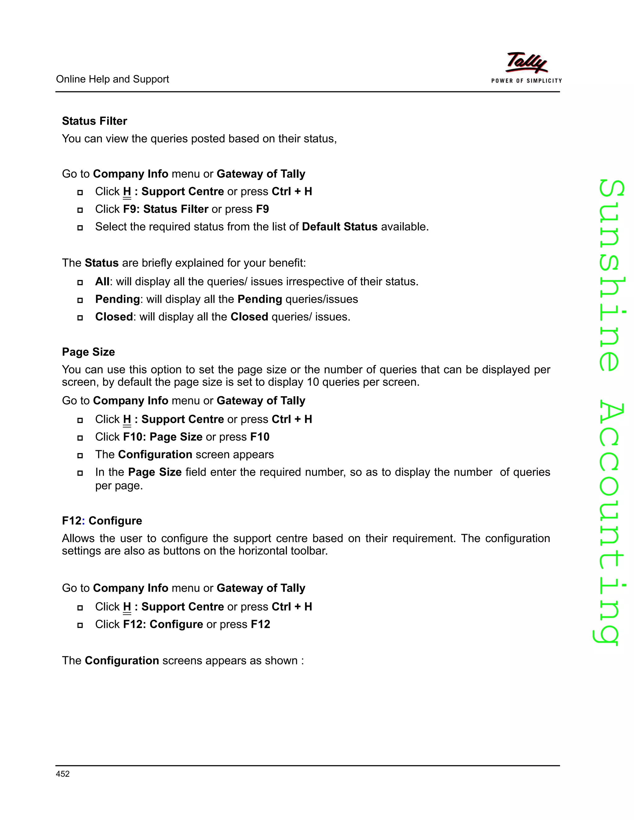 SunshineAccountingSunshineAccounting
Online Help and Support
452
Status Filter
You can view the queries posted based on their status,
Go to Company Info menu or Gateway of Tally
Click H : Support Centre or press Ctrl + H
Click F9: Status Filter or press F9
Select the required status from the list of Default Status available.
The Status are briefly explained for your benefit:
All: will display all the queries/ issues irrespective of their status.
Pending: will display all the Pending queries/issues
Closed: will display all the Closed queries/ issues.
Page Size
You can use this option to set the page size or the number of queries that can be displayed per
screen, by default the page size is set to display 10 queries per screen.
Go to Company Info menu or Gateway of Tally
Click H : Support Centre or press Ctrl + H
Click F10: Page Size or press F10
The Configuration screen appears
In the Page Size field enter the required number, so as to display the number of queries
per page.
F12: Configure
Allows the user to configure the support centre based on their requirement. The configuration
settings are also as buttons on the horizontal toolbar.
Go to Company Info menu or Gateway of Tally
Click H : Support Centre or press Ctrl + H
Click F12: Configure or press F12
The Configuration screens appears as shown :
 