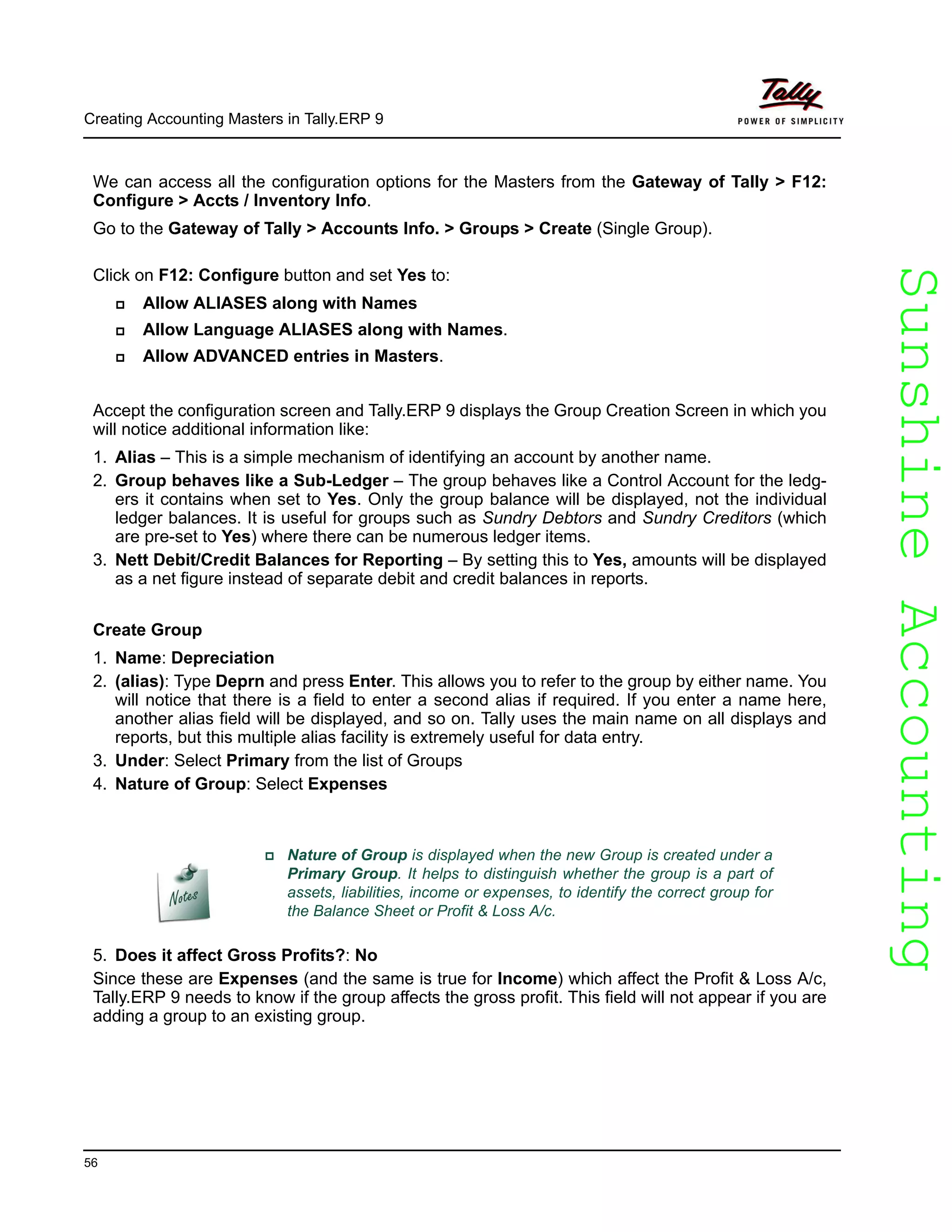 SunshineAccountingSunshineAccounting
Creating Accounting Masters in Tally.ERP 9
56
We can access all the configuration options for the Masters from the Gateway of Tally > F12:
Configure > Accts / Inventory Info.
Go to the Gateway of Tally > Accounts Info. > Groups > Create (Single Group).
Click on F12: Configure button and set Yes to:
Allow ALIASES along with Names
Allow Language ALIASES along with Names.
Allow ADVANCED entries in Masters.
Accept the configuration screen and Tally.ERP 9 displays the Group Creation Screen in which you
will notice additional information like:
1. Alias – This is a simple mechanism of identifying an account by another name.
2. Group behaves like a Sub-Ledger – The group behaves like a Control Account for the ledg-
ers it contains when set to Yes. Only the group balance will be displayed, not the individual
ledger balances. It is useful for groups such as Sundry Debtors and Sundry Creditors (which
are pre-set to Yes) where there can be numerous ledger items.
3. Nett Debit/Credit Balances for Reporting – By setting this to Yes, amounts will be displayed
as a net figure instead of separate debit and credit balances in reports.
Create Group
1. Name: Depreciation
2. (alias): Type Deprn and press Enter. This allows you to refer to the group by either name. You
will notice that there is a field to enter a second alias if required. If you enter a name here,
another alias field will be displayed, and so on. Tally uses the main name on all displays and
reports, but this multiple alias facility is extremely useful for data entry.
3. Under: Select Primary from the list of Groups
4. Nature of Group: Select Expenses
5. Does it affect Gross Profits?: No
Since these are Expenses (and the same is true for Income) which affect the Profit & Loss A/c,
Tally.ERP 9 needs to know if the group affects the gross profit. This field will not appear if you are
adding a group to an existing group.
Nature of Group is displayed when the new Group is created under a
Primary Group. It helps to distinguish whether the group is a part of
assets, liabilities, income or expenses, to identify the correct group for
the Balance Sheet or Profit & Loss A/c.
 