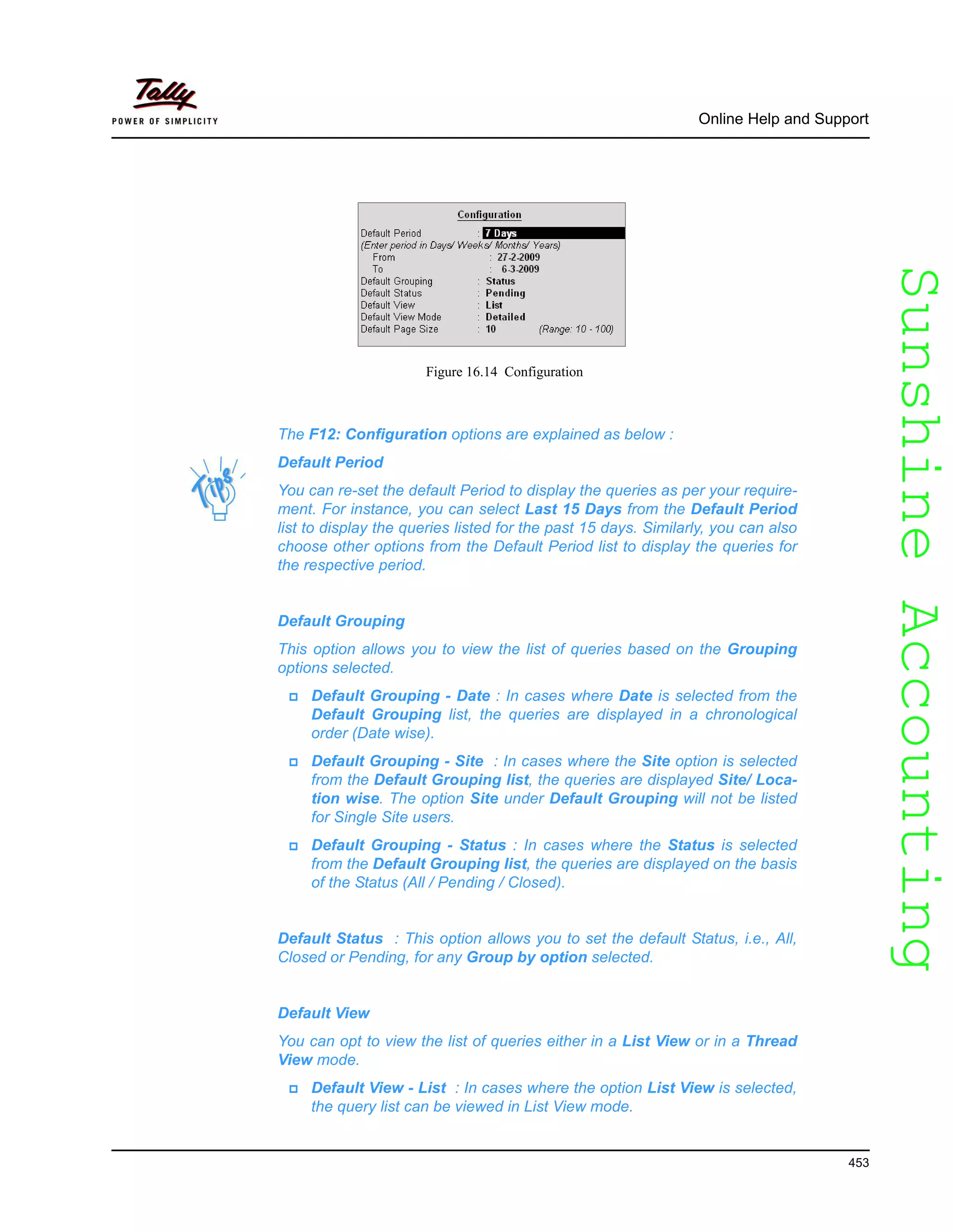 SunshineAccountingSunshineAccounting
Online Help and Support
453
Figure 16.14 Configuration
The F12: Configuration options are explained as below :
Default Period
You can re-set the default Period to display the queries as per your require-
ment. For instance, you can select Last 15 Days from the Default Period
list to display the queries listed for the past 15 days. Similarly, you can also
choose other options from the Default Period list to display the queries for
the respective period.
Default Grouping
This option allows you to view the list of queries based on the Grouping
options selected.
Default Grouping - Date : In cases where Date is selected from the
Default Grouping list, the queries are displayed in a chronological
order (Date wise).
Default Grouping - Site : In cases where the Site option is selected
from the Default Grouping list, the queries are displayed Site/ Loca-
tion wise. The option Site under Default Grouping will not be listed
for Single Site users.
Default Grouping - Status : In cases where the Status is selected
from the Default Grouping list, the queries are displayed on the basis
of the Status (All / Pending / Closed).
Default Status : This option allows you to set the default Status, i.e., All,
Closed or Pending, for any Group by option selected.
Default View
You can opt to view the list of queries either in a List View or in a Thread
View mode.
Default View - List : In cases where the option List View is selected,
the query list can be viewed in List View mode.
 