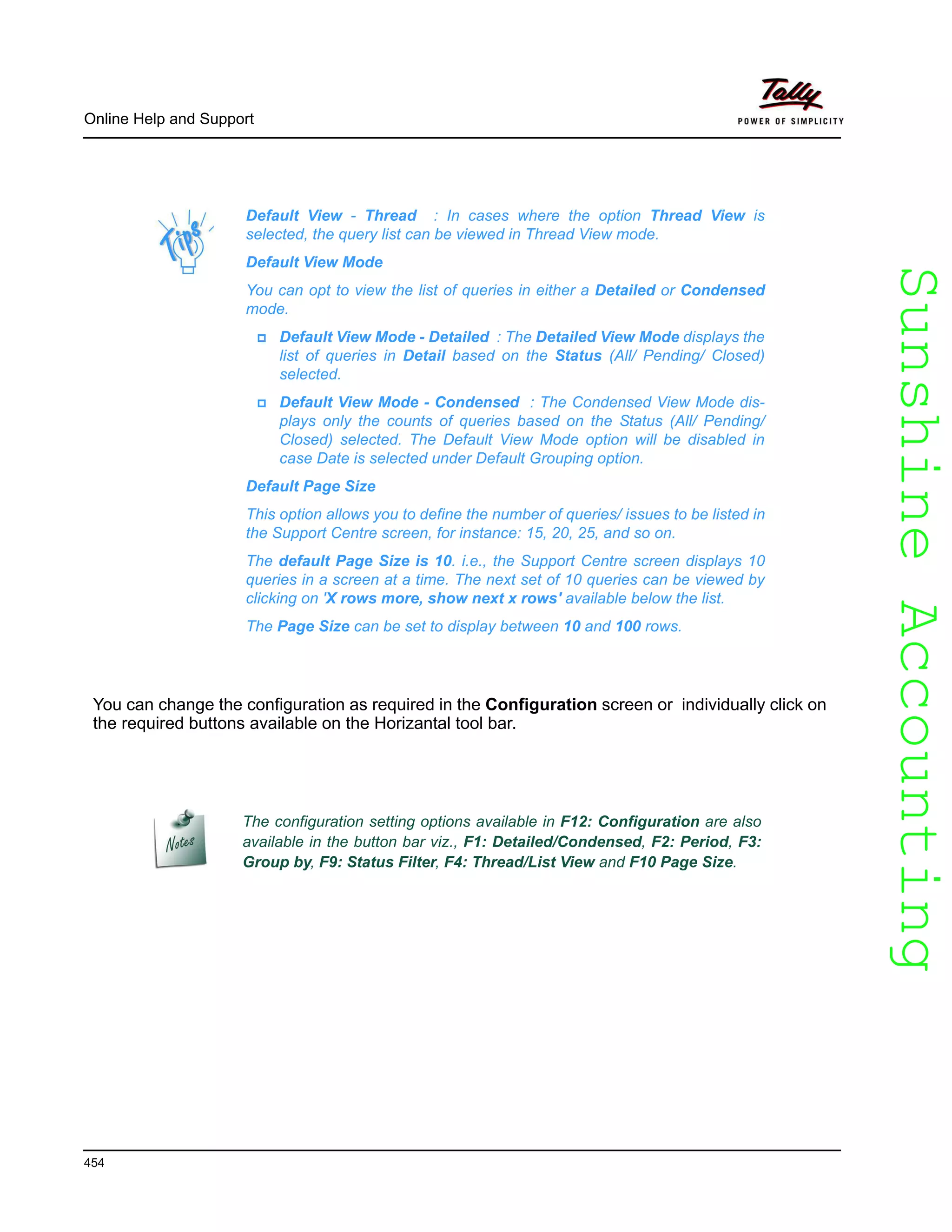 SunshineAccountingSunshineAccounting
Online Help and Support
454
You can change the configuration as required in the Configuration screen or individually click on
the required buttons available on the Horizantal tool bar.
Default View - Thread : In cases where the option Thread View is
selected, the query list can be viewed in Thread View mode.
Default View Mode
You can opt to view the list of queries in either a Detailed or Condensed
mode.
Default View Mode - Detailed : The Detailed View Mode displays the
list of queries in Detail based on the Status (All/ Pending/ Closed)
selected.
Default View Mode - Condensed : The Condensed View Mode dis-
plays only the counts of queries based on the Status (All/ Pending/
Closed) selected. The Default View Mode option will be disabled in
case Date is selected under Default Grouping option.
Default Page Size
This option allows you to define the number of queries/ issues to be listed in
the Support Centre screen, for instance: 15, 20, 25, and so on.
The default Page Size is 10. i.e., the Support Centre screen displays 10
queries in a screen at a time. The next set of 10 queries can be viewed by
clicking on 'X rows more, show next x rows' available below the list.
The Page Size can be set to display between 10 and 100 rows.
The configuration setting options available in F12: Configuration are also
available in the button bar viz., F1: Detailed/Condensed, F2: Period, F3:
Group by, F9: Status Filter, F4: Thread/List View and F10 Page Size.
 