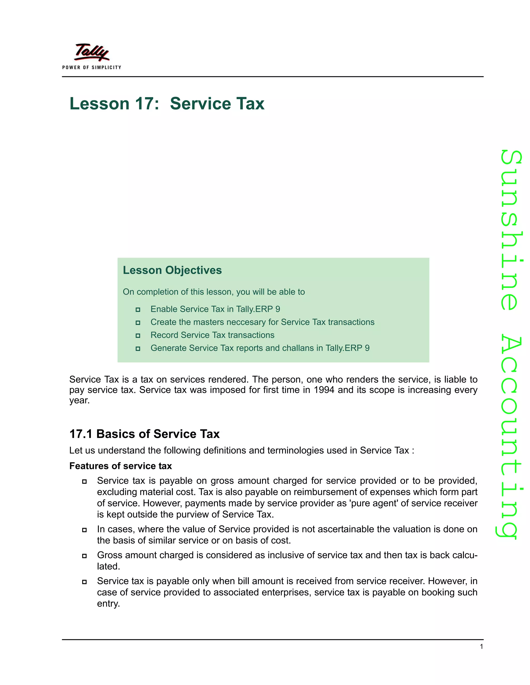 SunshineAccountingSunshineAccounting
1
Lesson 17: Service Tax
Service Tax is a tax on services rendered. The person, one who renders the service, is liable to
pay service tax. Service tax was imposed for first time in 1994 and its scope is increasing every
year.
17.1 Basics of Service Tax
Let us understand the following definitions and terminologies used in Service Tax :
Features of service tax
Service tax is payable on gross amount charged for service provided or to be provided,
excluding material cost. Tax is also payable on reimbursement of expenses which form part
of service. However, payments made by service provider as 'pure agent' of service receiver
is kept outside the purview of Service Tax.
In cases, where the value of Service provided is not ascertainable the valuation is done on
the basis of similar service or on basis of cost.
Gross amount charged is considered as inclusive of service tax and then tax is back calcu-
lated.
Service tax is payable only when bill amount is received from service receiver. However, in
case of service provided to associated enterprises, service tax is payable on booking such
entry.
Lesson Objectives
On completion of this lesson, you will be able to
Enable Service Tax in Tally.ERP 9
Create the masters neccesary for Service Tax transactions
Record Service Tax transactions
Generate Service Tax reports and challans in Tally.ERP 9
 