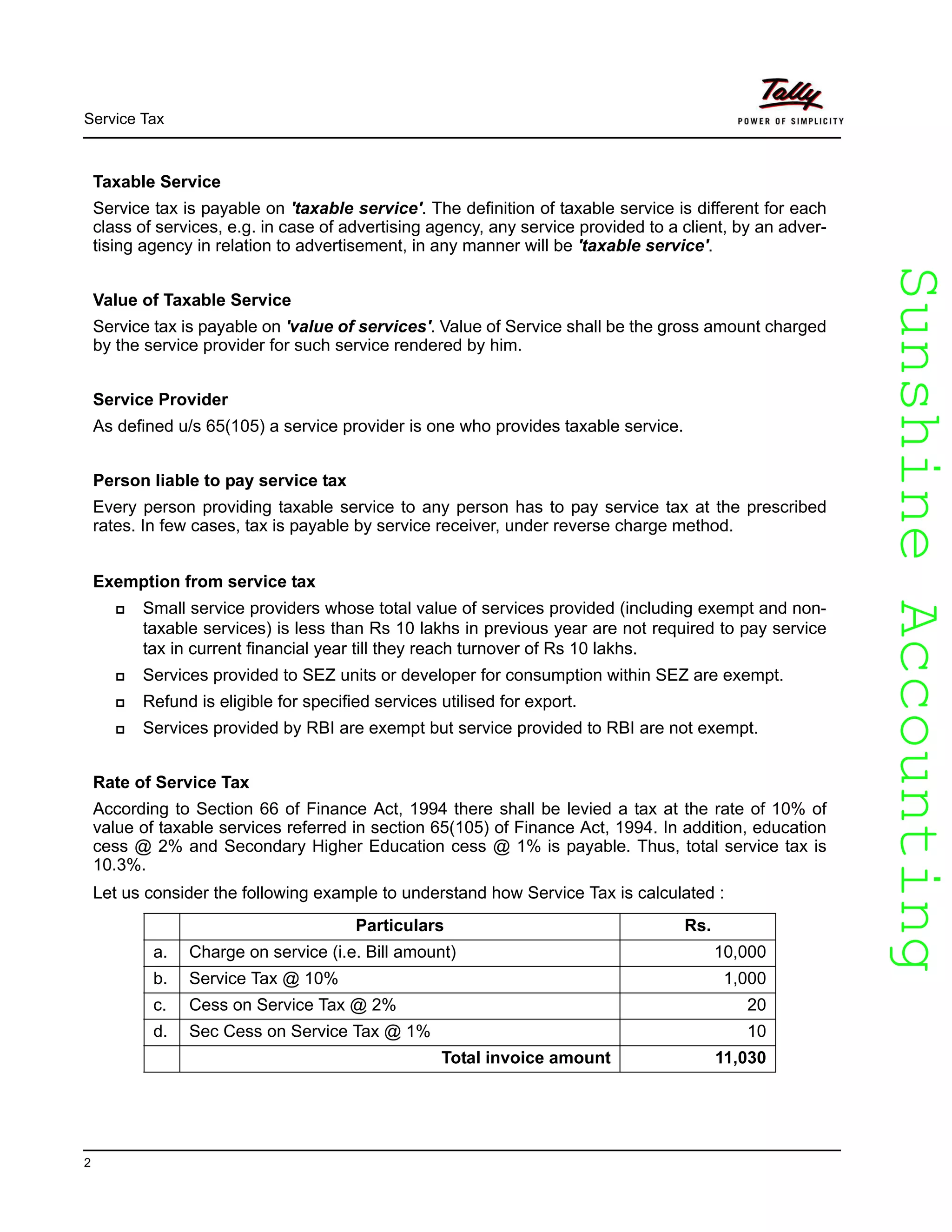SunshineAccountingSunshineAccounting
Service Tax
2
Taxable Service
Service tax is payable on 'taxable service'. The definition of taxable service is different for each
class of services, e.g. in case of advertising agency, any service provided to a client, by an adver-
tising agency in relation to advertisement, in any manner will be 'taxable service'.
Value of Taxable Service
Service tax is payable on 'value of services'. Value of Service shall be the gross amount charged
by the service provider for such service rendered by him.
Service Provider
As defined u/s 65(105) a service provider is one who provides taxable service.
Person liable to pay service tax
Every person providing taxable service to any person has to pay service tax at the prescribed
rates. In few cases, tax is payable by service receiver, under reverse charge method.
Exemption from service tax
Small service providers whose total value of services provided (including exempt and non-
taxable services) is less than Rs 10 lakhs in previous year are not required to pay service
tax in current financial year till they reach turnover of Rs 10 lakhs.
Services provided to SEZ units or developer for consumption within SEZ are exempt.
Refund is eligible for specified services utilised for export.
Services provided by RBI are exempt but service provided to RBI are not exempt.
Rate of Service Tax
According to Section 66 of Finance Act, 1994 there shall be levied a tax at the rate of 10% of
value of taxable services referred in section 65(105) of Finance Act, 1994. In addition, education
cess @ 2% and Secondary Higher Education cess @ 1% is payable. Thus, total service tax is
10.3%.
Let us consider the following example to understand how Service Tax is calculated :
Particulars Rs.
a. Charge on service (i.e. Bill amount) 10,000
b. Service Tax @ 10% 1,000
c. Cess on Service Tax @ 2% 20
d. Sec Cess on Service Tax @ 1% 10
Total invoice amount 11,030
 
