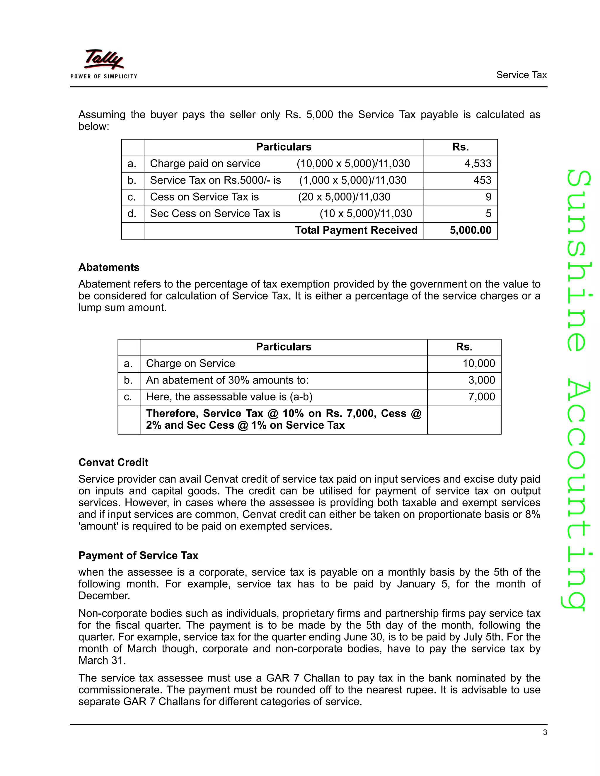SunshineAccountingSunshineAccounting
Service Tax
3
Assuming the buyer pays the seller only Rs. 5,000 the Service Tax payable is calculated as
below:
Abatements
Abatement refers to the percentage of tax exemption provided by the government on the value to
be considered for calculation of Service Tax. It is either a percentage of the service charges or a
lump sum amount.
Cenvat Credit
Service provider can avail Cenvat credit of service tax paid on input services and excise duty paid
on inputs and capital goods. The credit can be utilised for payment of service tax on output
services. However, in cases where the assessee is providing both taxable and exempt services
and if input services are common, Cenvat credit can either be taken on proportionate basis or 8%
'amount' is required to be paid on exempted services.
Payment of Service Tax
when the assessee is a corporate, service tax is payable on a monthly basis by the 5th of the
following month. For example, service tax has to be paid by January 5, for the month of
December.
Non-corporate bodies such as individuals, proprietary firms and partnership firms pay service tax
for the fiscal quarter. The payment is to be made by the 5th day of the month, following the
quarter. For example, service tax for the quarter ending June 30, is to be paid by July 5th. For the
month of March though, corporate and non-corporate bodies, have to pay the service tax by
March 31.
The service tax assessee must use a GAR 7 Challan to pay tax in the bank nominated by the
commissionerate. The payment must be rounded off to the nearest rupee. It is advisable to use
separate GAR 7 Challans for different categories of service.
Particulars Rs.
a. Charge paid on service (10,000 x 5,000)/11,030 4,533
b. Service Tax on Rs.5000/- is (1,000 x 5,000)/11,030 453
c. Cess on Service Tax is (20 x 5,000)/11,030 9
d. Sec Cess on Service Tax is (10 x 5,000)/11,030 5
Total Payment Received 5,000.00
Particulars Rs.
a. Charge on Service 10,000
b. An abatement of 30% amounts to: 3,000
c. Here, the assessable value is (a-b) 7,000
Therefore, Service Tax @ 10% on Rs. 7,000, Cess @
2% and Sec Cess @ 1% on Service Tax
 