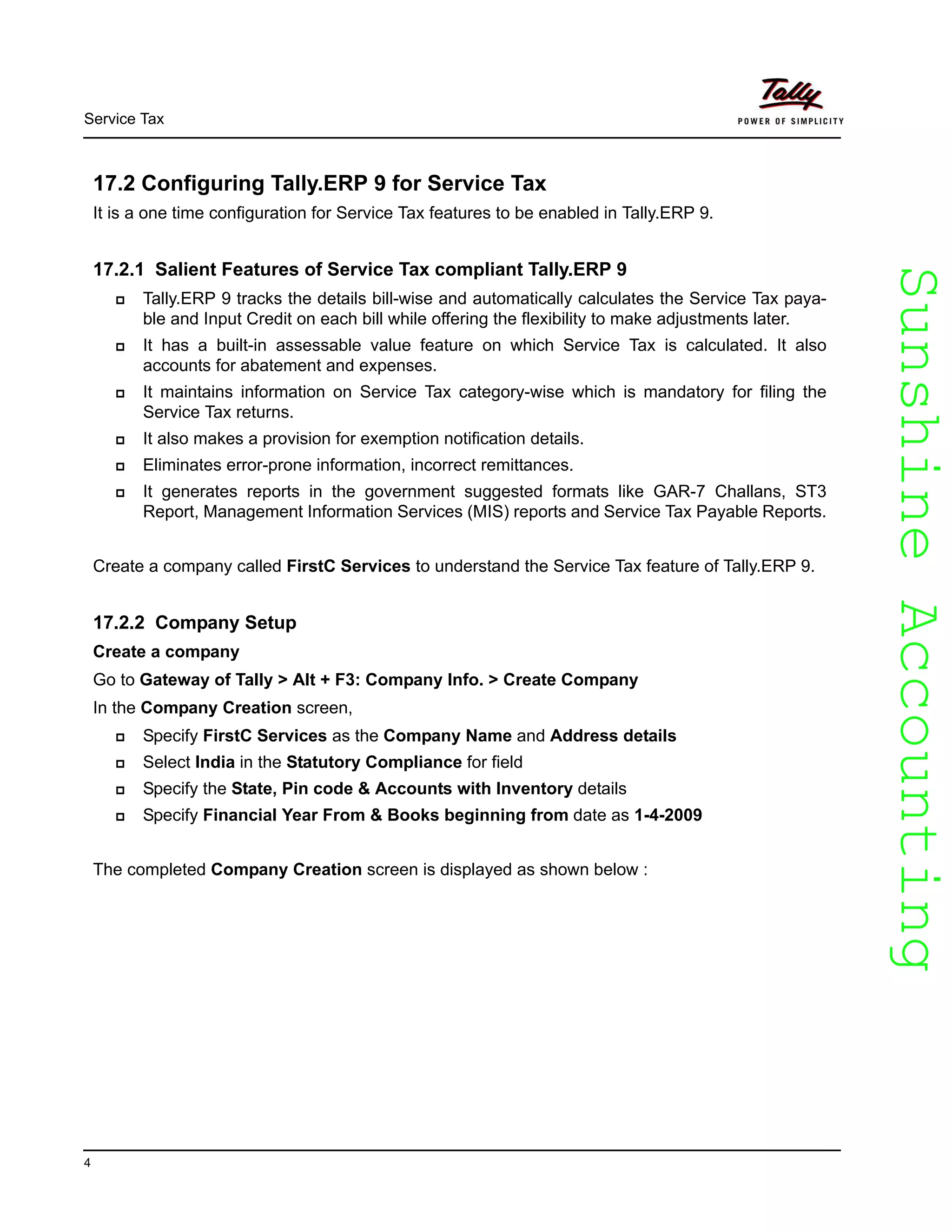 SunshineAccountingSunshineAccounting
Service Tax
4
17.2 Configuring Tally.ERP 9 for Service Tax
It is a one time configuration for Service Tax features to be enabled in Tally.ERP 9.
17.2.1 Salient Features of Service Tax compliant Tally.ERP 9
Tally.ERP 9 tracks the details bill-wise and automatically calculates the Service Tax paya-
ble and Input Credit on each bill while offering the flexibility to make adjustments later.
It has a built-in assessable value feature on which Service Tax is calculated. It also
accounts for abatement and expenses.
It maintains information on Service Tax category-wise which is mandatory for filing the
Service Tax returns.
It also makes a provision for exemption notification details.
Eliminates error-prone information, incorrect remittances.
It generates reports in the government suggested formats like GAR-7 Challans, ST3
Report, Management Information Services (MIS) reports and Service Tax Payable Reports.
Create a company called FirstC Services to understand the Service Tax feature of Tally.ERP 9.
17.2.2 Company Setup
Create a company
Go to Gateway of Tally > Alt + F3: Company Info. > Create Company
In the Company Creation screen,
Specify FirstC Services as the Company Name and Address details
Select India in the Statutory Compliance for field
Specify the State, Pin code & Accounts with Inventory details
Specify Financial Year From & Books beginning from date as 1-4-2009
The completed Company Creation screen is displayed as shown below :
 