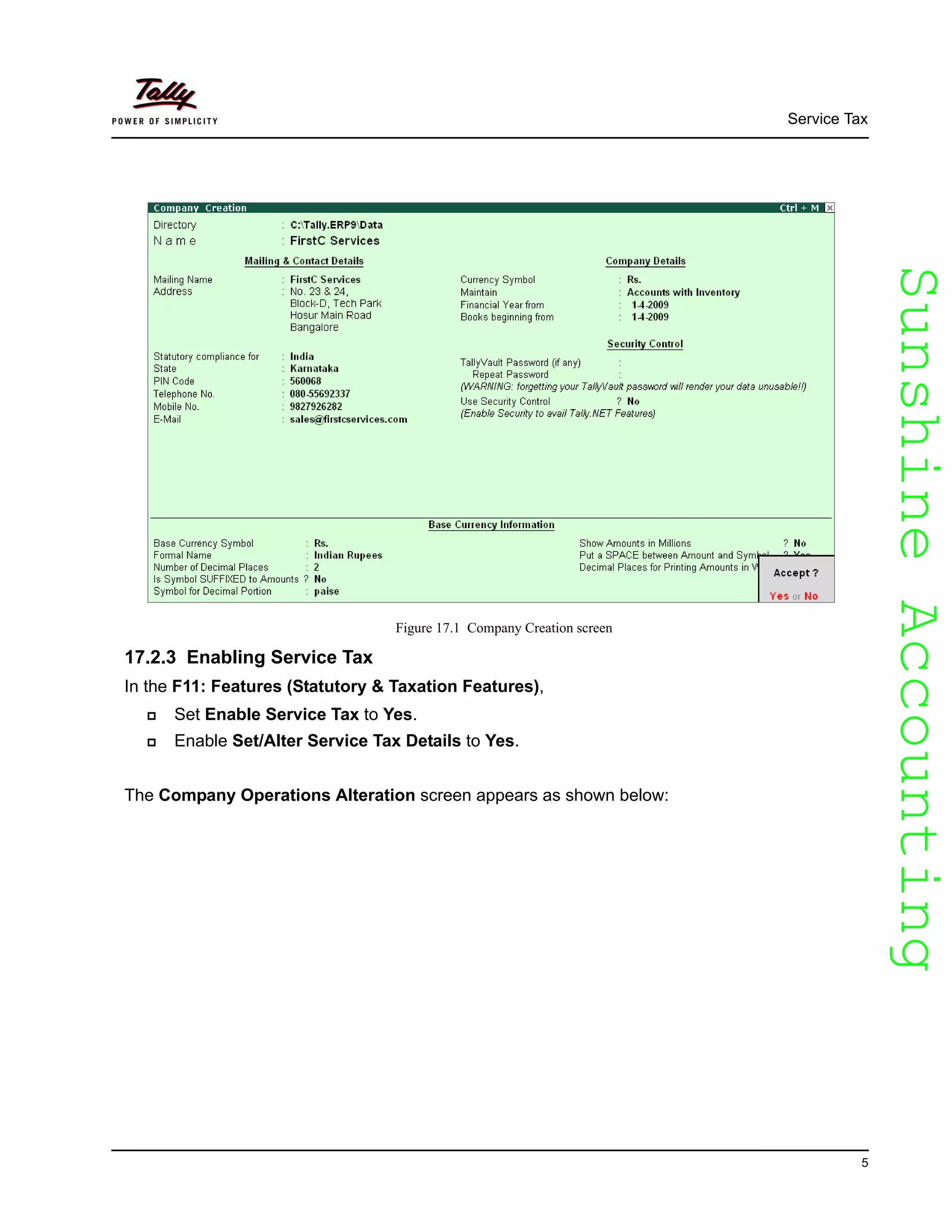 SunshineAccountingSunshineAccounting
Service Tax
5
Figure 17.1 Company Creation screen
17.2.3 Enabling Service Tax
In the F11: Features (Statutory & Taxation Features),
Set Enable Service Tax to Yes.
Enable Set/Alter Service Tax Details to Yes.
The Company Operations Alteration screen appears as shown below:
 
