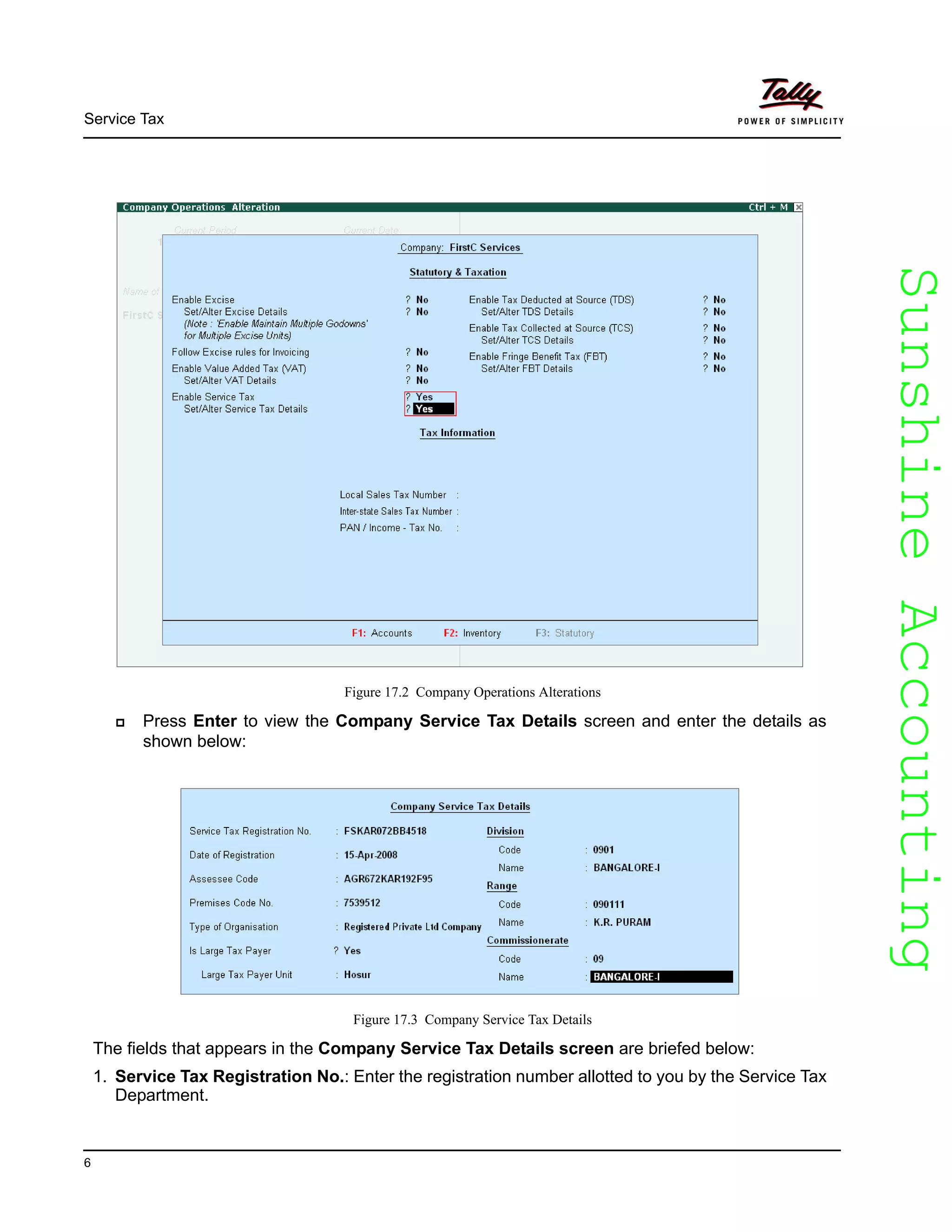 SunshineAccountingSunshineAccounting
Service Tax
6
Figure 17.2 Company Operations Alterations
Press Enter to view the Company Service Tax Details screen and enter the details as
shown below:
Figure 17.3 Company Service Tax Details
The fields that appears in the Company Service Tax Details screen are briefed below:
1. Service Tax Registration No.: Enter the registration number allotted to you by the Service Tax
Department.
 