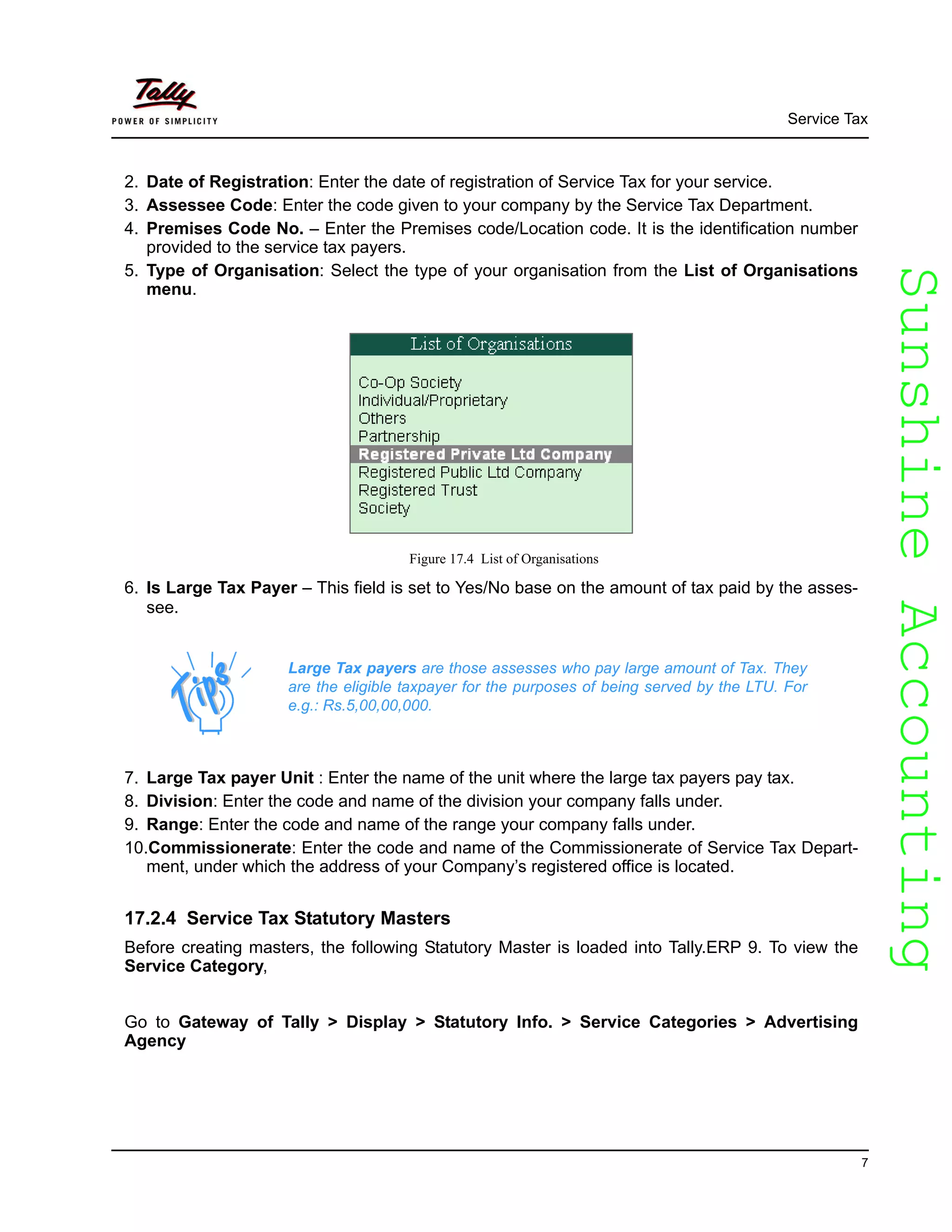 SunshineAccountingSunshineAccounting
Service Tax
7
2. Date of Registration: Enter the date of registration of Service Tax for your service.
3. Assessee Code: Enter the code given to your company by the Service Tax Department.
4. Premises Code No. – Enter the Premises code/Location code. It is the identification number
provided to the service tax payers.
5. Type of Organisation: Select the type of your organisation from the List of Organisations
menu.
Figure 17.4 List of Organisations
6. Is Large Tax Payer – This field is set to Yes/No base on the amount of tax paid by the asses-
see.
7. Large Tax payer Unit : Enter the name of the unit where the large tax payers pay tax.
8. Division: Enter the code and name of the division your company falls under.
9. Range: Enter the code and name of the range your company falls under.
10.Commissionerate: Enter the code and name of the Commissionerate of Service Tax Depart-
ment, under which the address of your Company’s registered office is located.
17.2.4 Service Tax Statutory Masters
Before creating masters, the following Statutory Master is loaded into Tally.ERP 9. To view the
Service Category,
Go to Gateway of Tally > Display > Statutory Info. > Service Categories > Advertising
Agency
Large Tax payers are those assesses who pay large amount of Tax. They
are the eligible taxpayer for the purposes of being served by the LTU. For
e.g.: Rs.5,00,00,000.
 