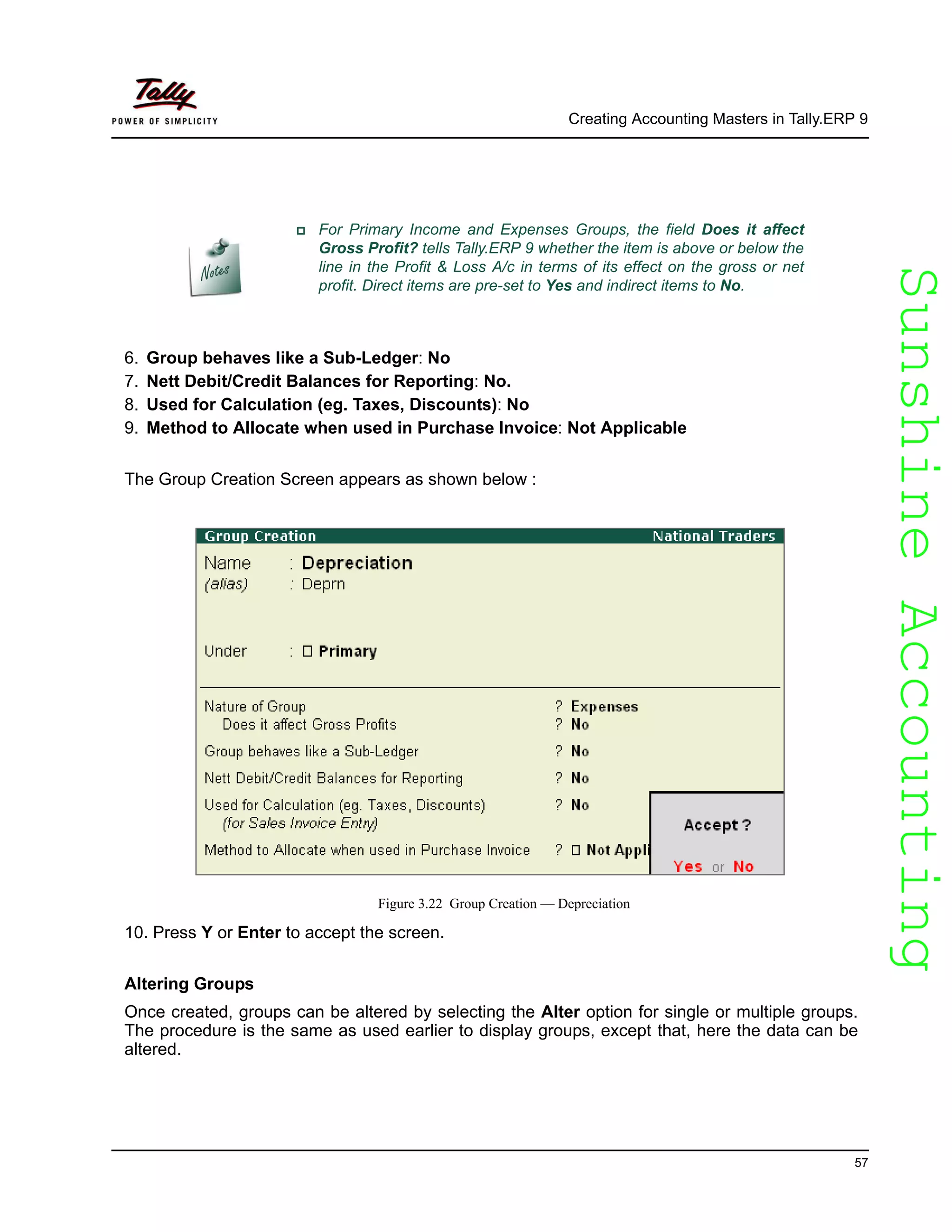SunshineAccountingSunshineAccounting
Creating Accounting Masters in Tally.ERP 9
57
6. Group behaves like a Sub-Ledger: No
7. Nett Debit/Credit Balances for Reporting: No.
8. Used for Calculation (eg. Taxes, Discounts): No
9. Method to Allocate when used in Purchase Invoice: Not Applicable
The Group Creation Screen appears as shown below :
Figure 3.22 Group Creation — Depreciation
10. Press Y or Enter to accept the screen.
Altering Groups
Once created, groups can be altered by selecting the Alter option for single or multiple groups.
The procedure is the same as used earlier to display groups, except that, here the data can be
altered.
For Primary Income and Expenses Groups, the field Does it affect
Gross Profit? tells Tally.ERP 9 whether the item is above or below the
line in the Profit & Loss A/c in terms of its effect on the gross or net
profit. Direct items are pre-set to Yes and indirect items to No.
 