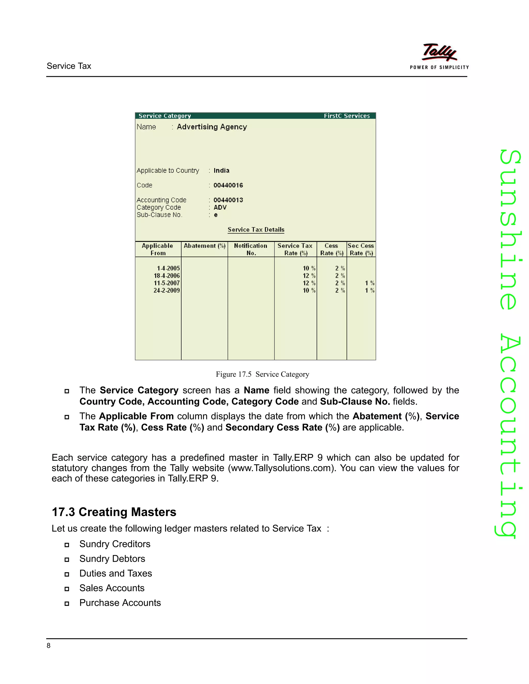 SunshineAccountingSunshineAccounting
Service Tax
8
Figure 17.5 Service Category
The Service Category screen has a Name field showing the category, followed by the
Country Code, Accounting Code, Category Code and Sub-Clause No. fields.
The Applicable From column displays the date from which the Abatement (%), Service
Tax Rate (%), Cess Rate (%) and Secondary Cess Rate (%) are applicable.
Each service category has a predefined master in Tally.ERP 9 which can also be updated for
statutory changes from the Tally website (www.Tallysolutions.com). You can view the values for
each of these categories in Tally.ERP 9.
17.3 Creating Masters
Let us create the following ledger masters related to Service Tax :
Sundry Creditors
Sundry Debtors
Duties and Taxes
Sales Accounts
Purchase Accounts
 