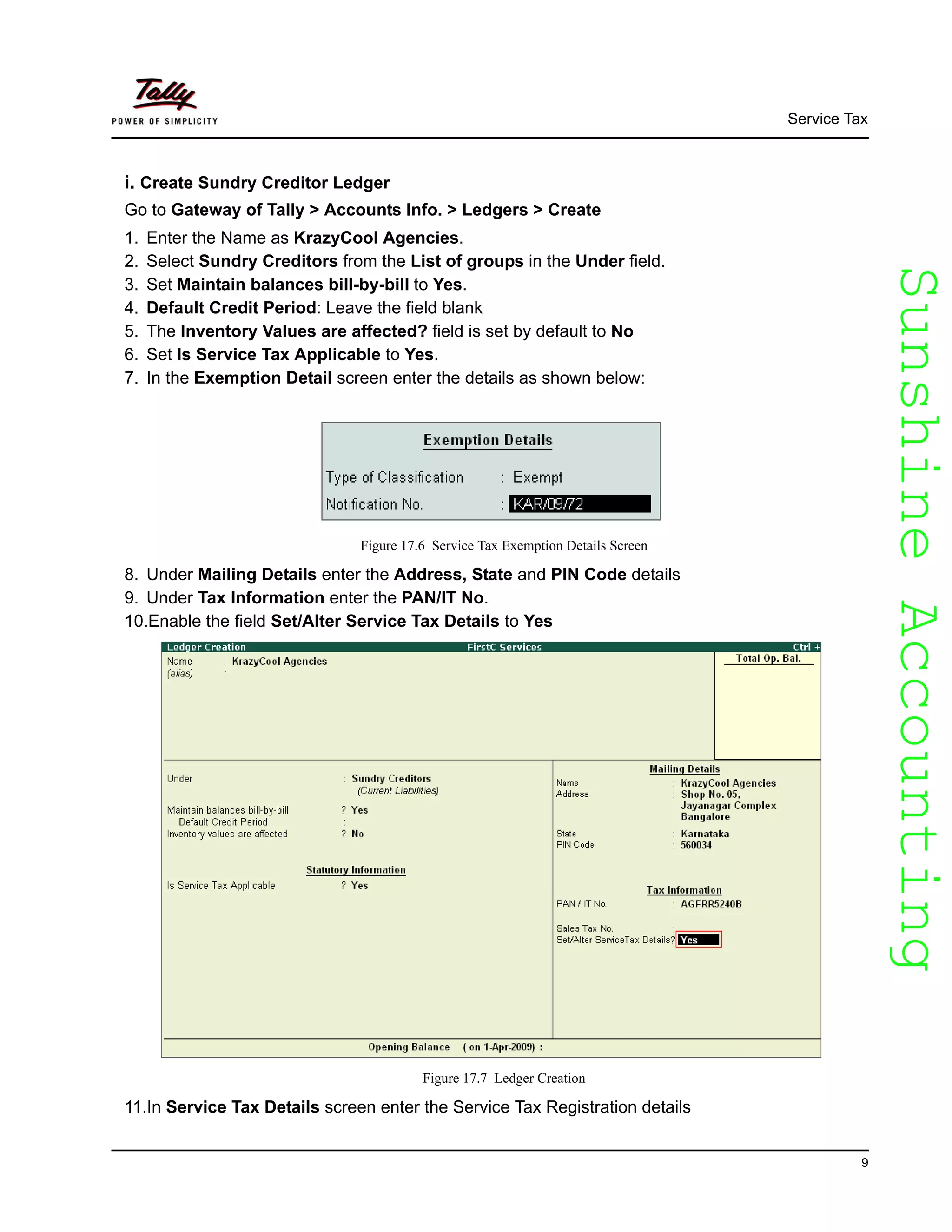 SunshineAccountingSunshineAccounting
Service Tax
9
i. Create Sundry Creditor Ledger
Go to Gateway of Tally > Accounts Info. > Ledgers > Create
1. Enter the Name as KrazyCool Agencies.
2. Select Sundry Creditors from the List of groups in the Under field.
3. Set Maintain balances bill-by-bill to Yes.
4. Default Credit Period: Leave the field blank
5. The Inventory Values are affected? field is set by default to No
6. Set Is Service Tax Applicable to Yes.
7. In the Exemption Detail screen enter the details as shown below:
Figure 17.6 Service Tax Exemption Details Screen
8. Under Mailing Details enter the Address, State and PIN Code details
9. Under Tax Information enter the PAN/IT No.
10.Enable the field Set/Alter Service Tax Details to Yes
Figure 17.7 Ledger Creation
11.In Service Tax Details screen enter the Service Tax Registration details
 