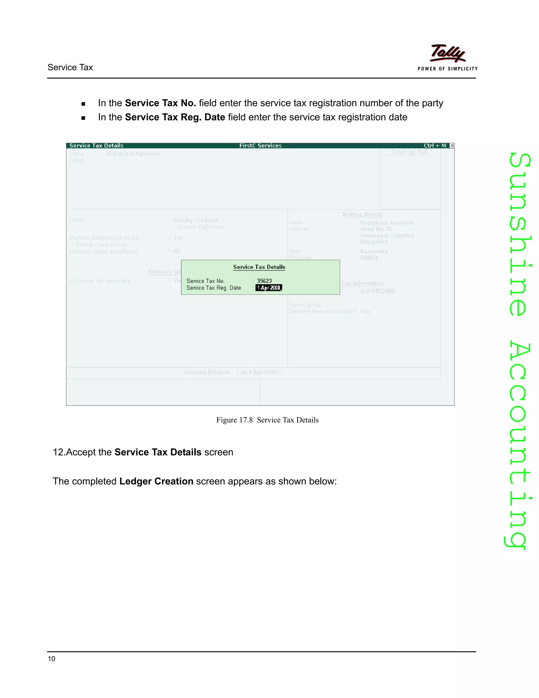 SunshineAccountingSunshineAccounting
Service Tax
10
In the Service Tax No. field enter the service tax registration number of the party
In the Service Tax Reg. Date field enter the service tax registration date
Figure 17.8 Service Tax Details
12.Accept the Service Tax Details screen
The completed Ledger Creation screen appears as shown below:
 