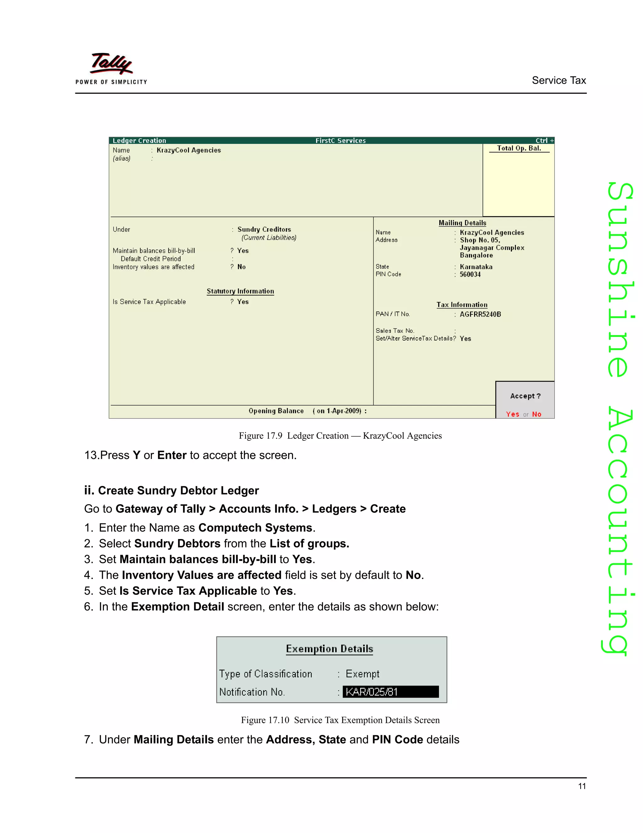 SunshineAccountingSunshineAccounting
Service Tax
11
Figure 17.9 Ledger Creation — KrazyCool Agencies
13.Press Y or Enter to accept the screen.
ii. Create Sundry Debtor Ledger
Go to Gateway of Tally > Accounts Info. > Ledgers > Create
1. Enter the Name as Computech Systems.
2. Select Sundry Debtors from the List of groups.
3. Set Maintain balances bill-by-bill to Yes.
4. The Inventory Values are affected field is set by default to No.
5. Set Is Service Tax Applicable to Yes.
6. In the Exemption Detail screen, enter the details as shown below:
Figure 17.10 Service Tax Exemption Details Screen
7. Under Mailing Details enter the Address, State and PIN Code details
 