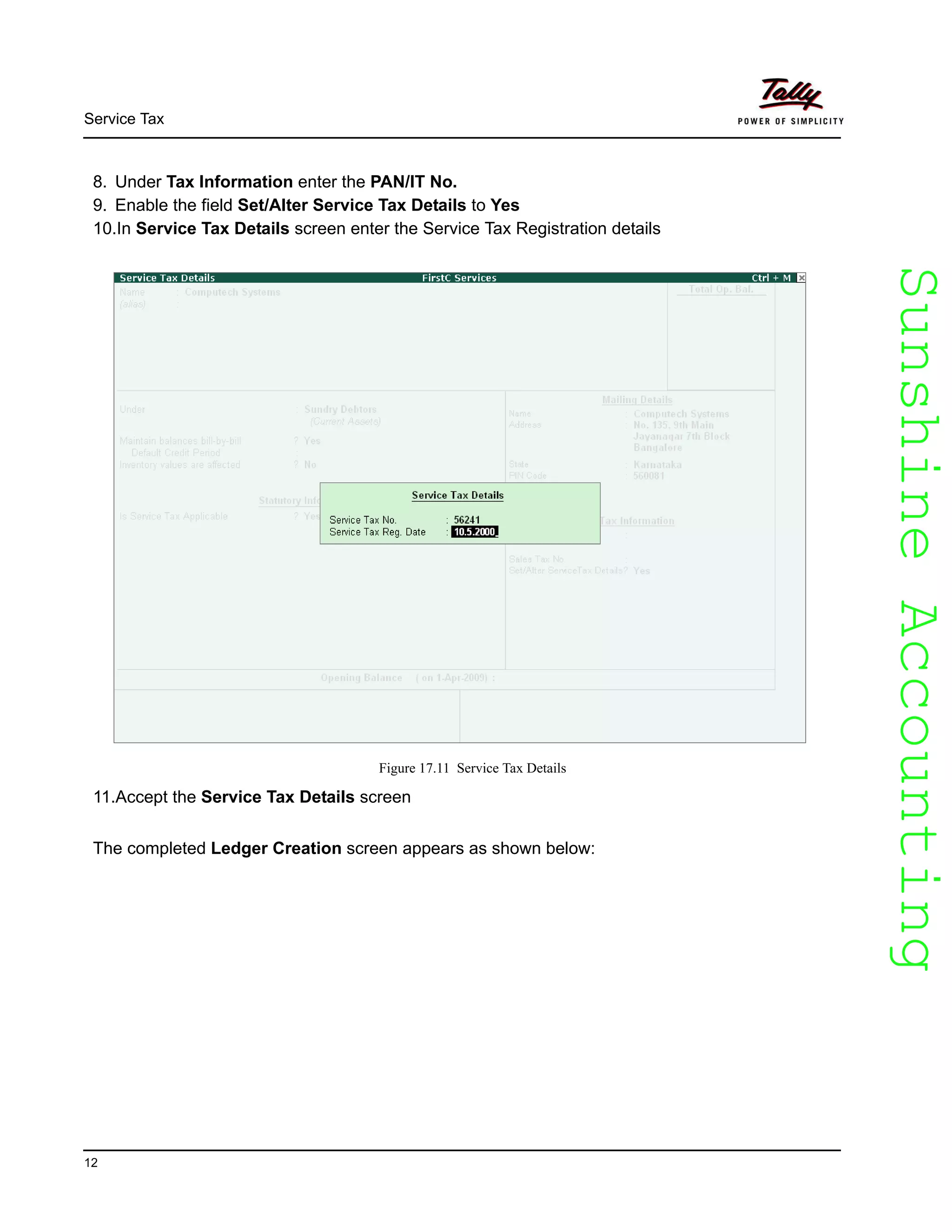 SunshineAccountingSunshineAccounting
Service Tax
12
8. Under Tax Information enter the PAN/IT No.
9. Enable the field Set/Alter Service Tax Details to Yes
10.In Service Tax Details screen enter the Service Tax Registration details
Figure 17.11 Service Tax Details
11.Accept the Service Tax Details screen
The completed Ledger Creation screen appears as shown below:
 