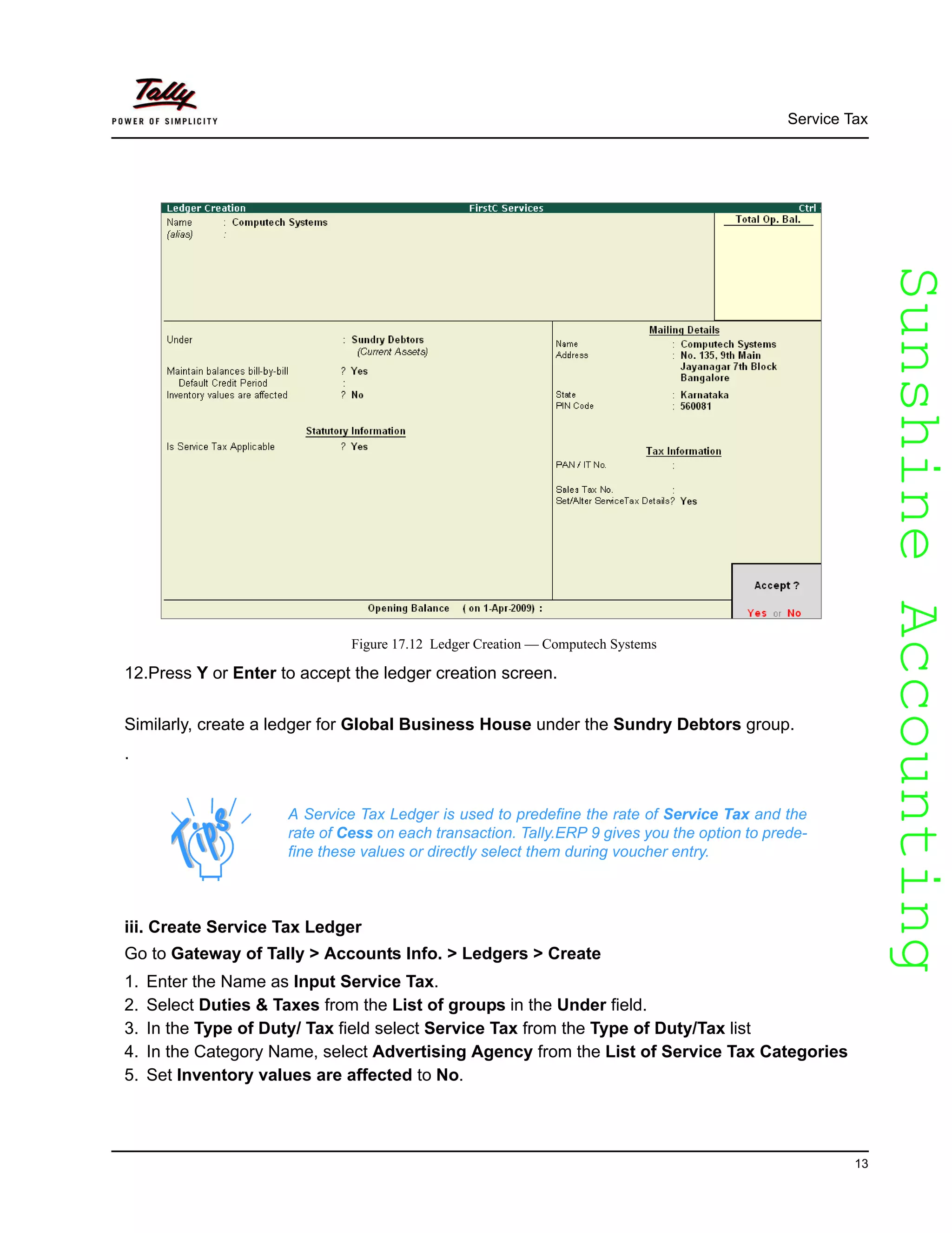 SunshineAccountingSunshineAccounting
Service Tax
13
Figure 17.12 Ledger Creation — Computech Systems
12.Press Y or Enter to accept the ledger creation screen.
Similarly, create a ledger for Global Business House under the Sundry Debtors group.
.
iii. Create Service Tax Ledger
Go to Gateway of Tally > Accounts Info. > Ledgers > Create
1. Enter the Name as Input Service Tax.
2. Select Duties & Taxes from the List of groups in the Under field.
3. In the Type of Duty/ Tax field select Service Tax from the Type of Duty/Tax list
4. In the Category Name, select Advertising Agency from the List of Service Tax Categories
5. Set Inventory values are affected to No.
A Service Tax Ledger is used to predefine the rate of Service Tax and the
rate of Cess on each transaction. Tally.ERP 9 gives you the option to prede-
fine these values or directly select them during voucher entry.
 