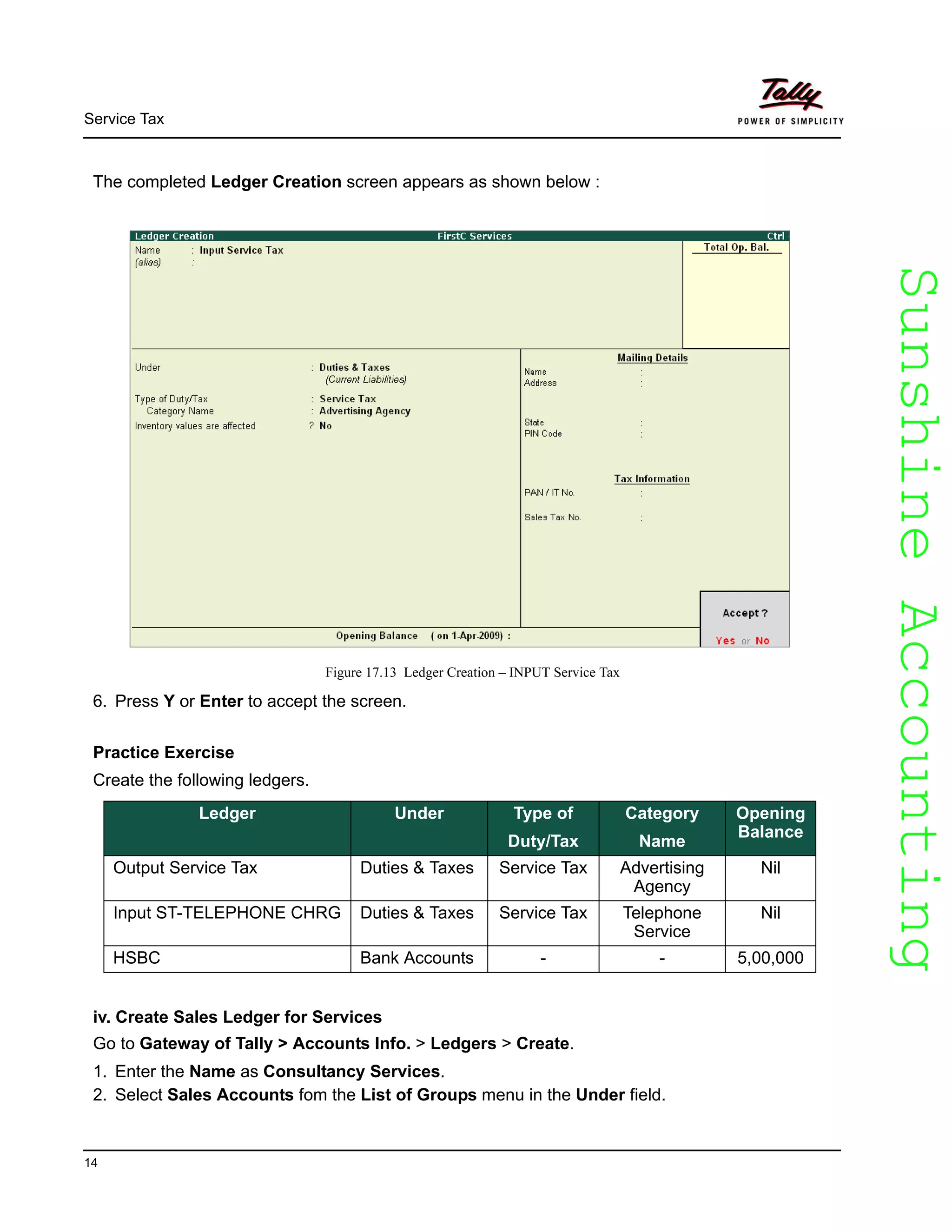 SunshineAccountingSunshineAccounting
Service Tax
14
The completed Ledger Creation screen appears as shown below :
Figure 17.13 Ledger Creation – INPUT Service Tax
6. Press Y or Enter to accept the screen.
Practice Exercise
Create the following ledgers.
iv. Create Sales Ledger for Services
Go to Gateway of Tally > Accounts Info. > Ledgers > Create.
1. Enter the Name as Consultancy Services.
2. Select Sales Accounts fom the List of Groups menu in the Under field.
Ledger Under Type of
Duty/Tax
Category
Name
Opening
Balance
Output Service Tax Duties & Taxes Service Tax Advertising
Agency
Nil
Input ST-TELEPHONE CHRG Duties & Taxes Service Tax Telephone
Service
Nil
HSBC Bank Accounts - - 5,00,000
 