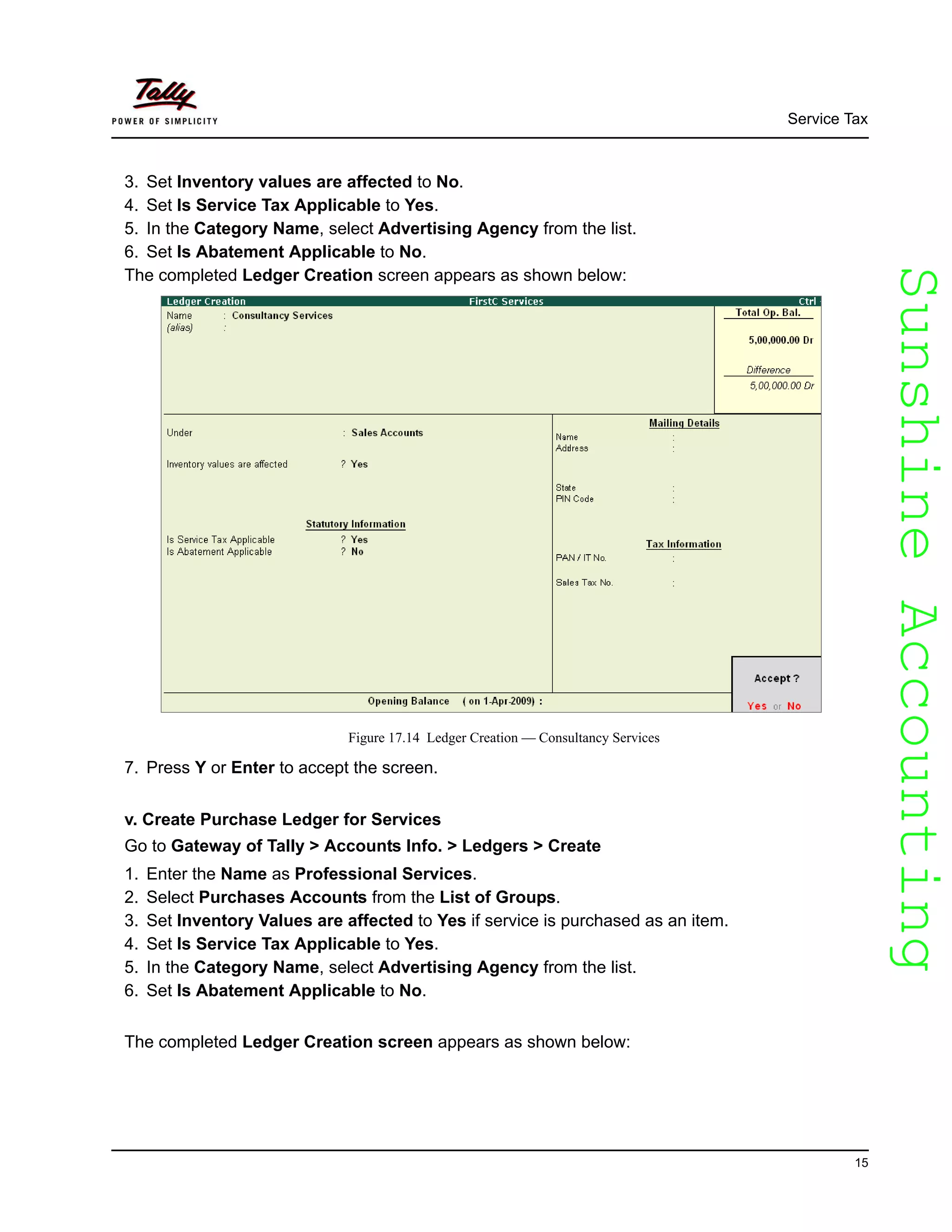 SunshineAccountingSunshineAccounting
Service Tax
15
3. Set Inventory values are affected to No.
4. Set Is Service Tax Applicable to Yes.
5. In the Category Name, select Advertising Agency from the list.
6. Set Is Abatement Applicable to No.
The completed Ledger Creation screen appears as shown below:
Figure 17.14 Ledger Creation — Consultancy Services
7. Press Y or Enter to accept the screen.
v. Create Purchase Ledger for Services
Go to Gateway of Tally > Accounts Info. > Ledgers > Create
1. Enter the Name as Professional Services.
2. Select Purchases Accounts from the List of Groups.
3. Set Inventory Values are affected to Yes if service is purchased as an item.
4. Set Is Service Tax Applicable to Yes.
5. In the Category Name, select Advertising Agency from the list.
6. Set Is Abatement Applicable to No.
The completed Ledger Creation screen appears as shown below:
 