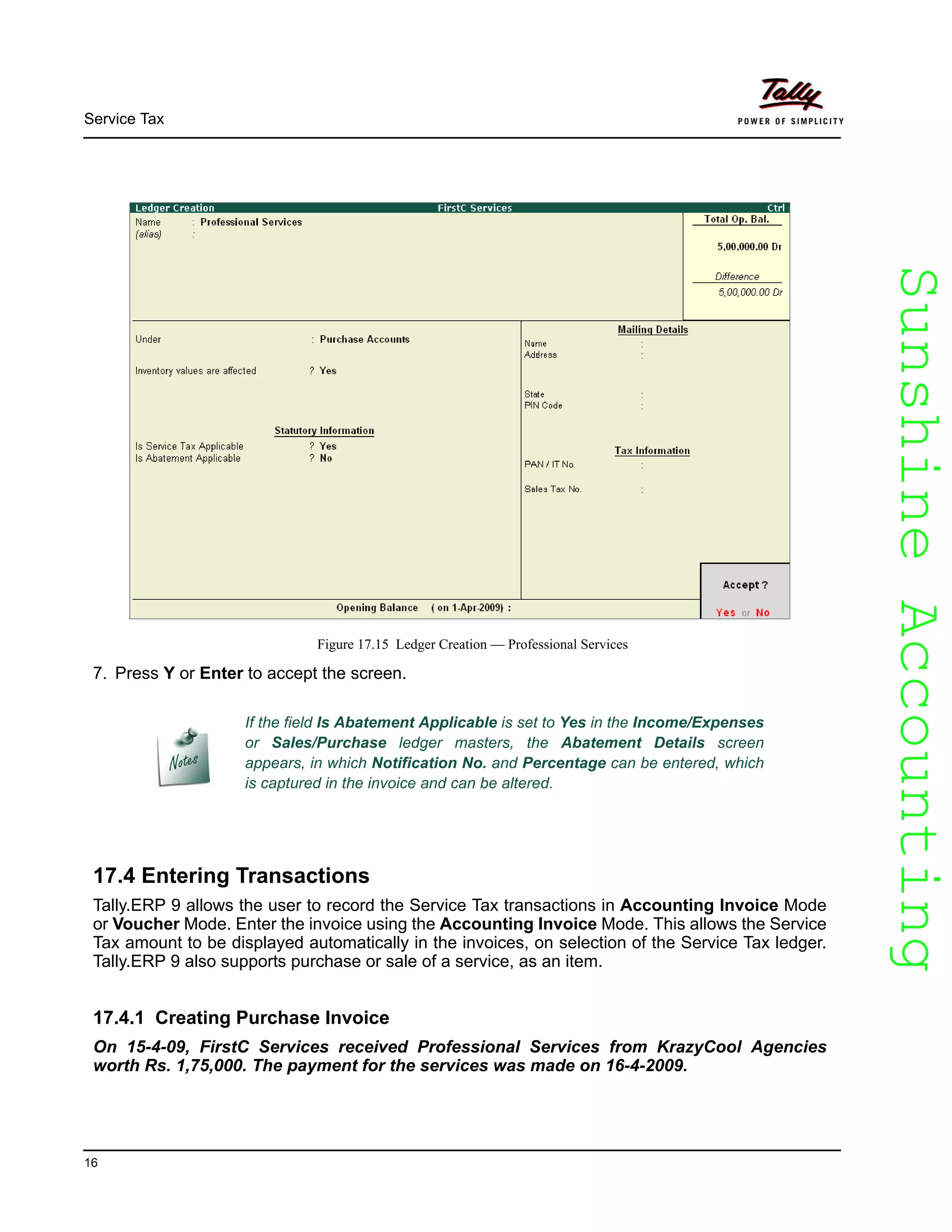 SunshineAccountingSunshineAccounting
Service Tax
16
Figure 17.15 Ledger Creation — Professional Services
7. Press Y or Enter to accept the screen.
17.4 Entering Transactions
Tally.ERP 9 allows the user to record the Service Tax transactions in Accounting Invoice Mode
or Voucher Mode. Enter the invoice using the Accounting Invoice Mode. This allows the Service
Tax amount to be displayed automatically in the invoices, on selection of the Service Tax ledger.
Tally.ERP 9 also supports purchase or sale of a service, as an item.
17.4.1 Creating Purchase Invoice
On 15-4-09, FirstC Services received Professional Services from KrazyCool Agencies
worth Rs. 1,75,000. The payment for the services was made on 16-4-2009.
If the field Is Abatement Applicable is set to Yes in the Income/Expenses
or Sales/Purchase ledger masters, the Abatement Details screen
appears, in which Notification No. and Percentage can be entered, which
is captured in the invoice and can be altered.
 