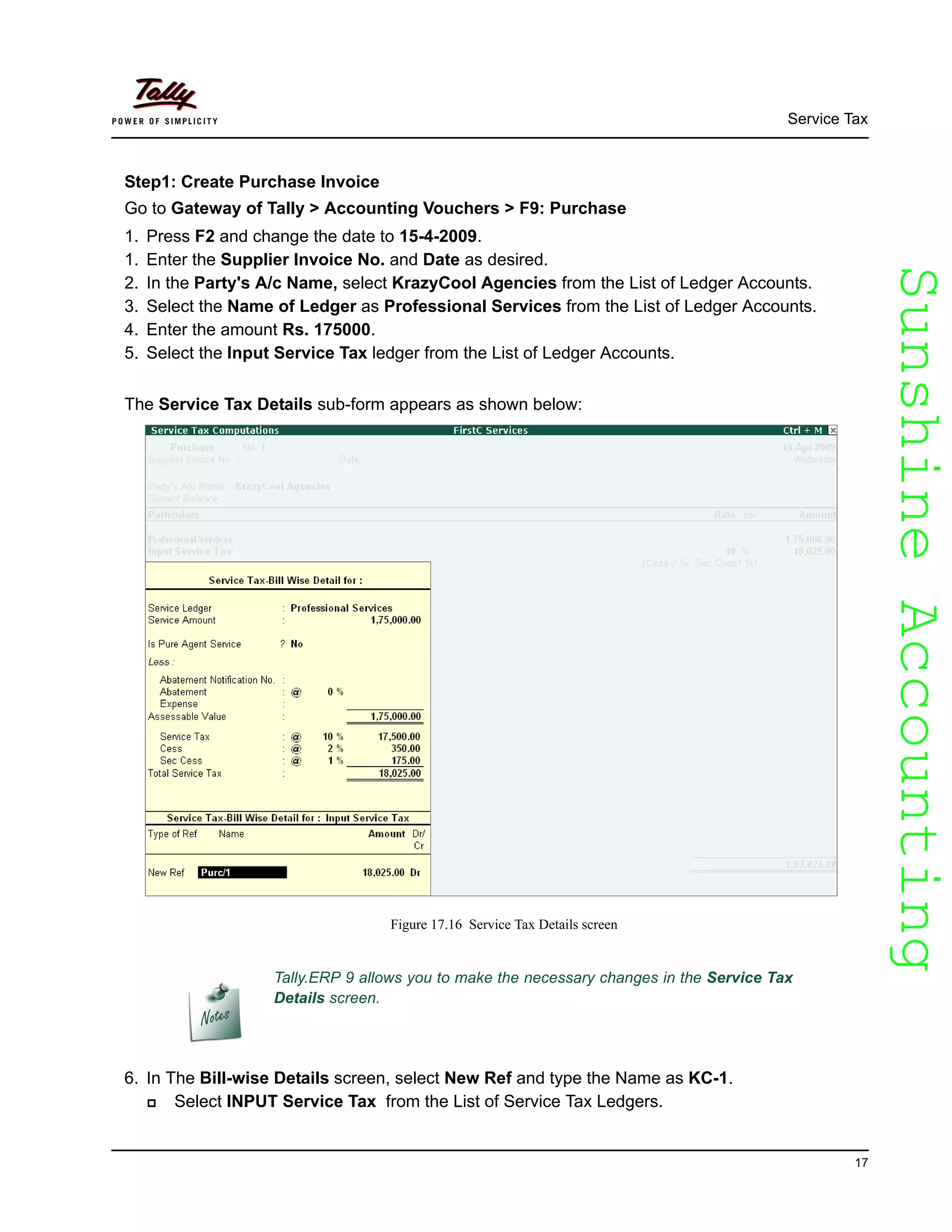 SunshineAccountingSunshineAccounting
Service Tax
17
Step1: Create Purchase Invoice
Go to Gateway of Tally > Accounting Vouchers > F9: Purchase
1. Press F2 and change the date to 15-4-2009.
1. Enter the Supplier Invoice No. and Date as desired.
2. In the Party's A/c Name, select KrazyCool Agencies from the List of Ledger Accounts.
3. Select the Name of Ledger as Professional Services from the List of Ledger Accounts.
4. Enter the amount Rs. 175000.
5. Select the Input Service Tax ledger from the List of Ledger Accounts.
The Service Tax Details sub-form appears as shown below:
Figure 17.16 Service Tax Details screen
6. In The Bill-wise Details screen, select New Ref and type the Name as KC-1.
Select INPUT Service Tax from the List of Service Tax Ledgers.
Tally.ERP 9 allows you to make the necessary changes in the Service Tax
Details screen.
 