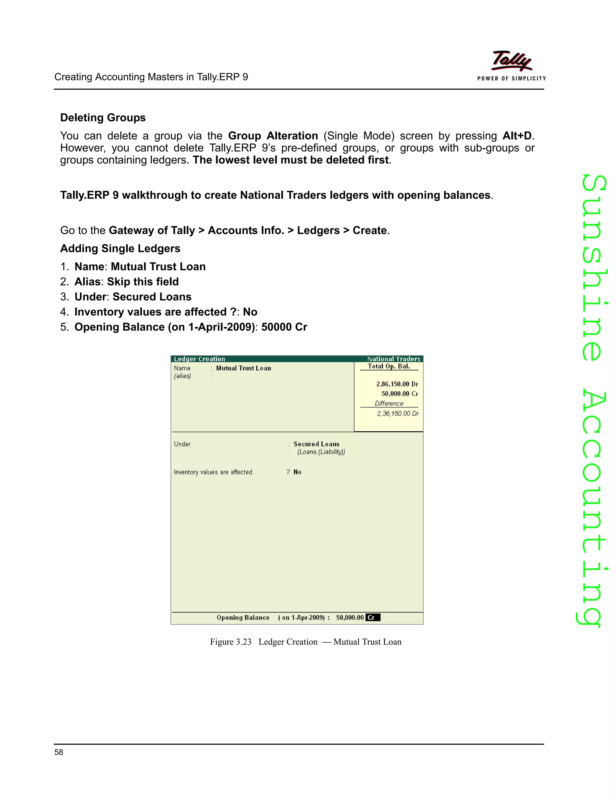 SunshineAccountingSunshineAccounting
Creating Accounting Masters in Tally.ERP 9
58
Deleting Groups
You can delete a group via the Group Alteration (Single Mode) screen by pressing Alt+D.
However, you cannot delete Tally.ERP 9’s pre-defined groups, or groups with sub-groups or
groups containing ledgers. The lowest level must be deleted first.
Tally.ERP 9 walkthrough to create National Traders ledgers with opening balances.
Go to the Gateway of Tally > Accounts Info. > Ledgers > Create.
Adding Single Ledgers
1. Name: Mutual Trust Loan
2. Alias: Skip this field
3. Under: Secured Loans
4. Inventory values are affected ?: No
5. Opening Balance (on 1-April-2009): 50000 Cr
Figure 3.23 Ledger Creation — Mutual Trust Loan
 