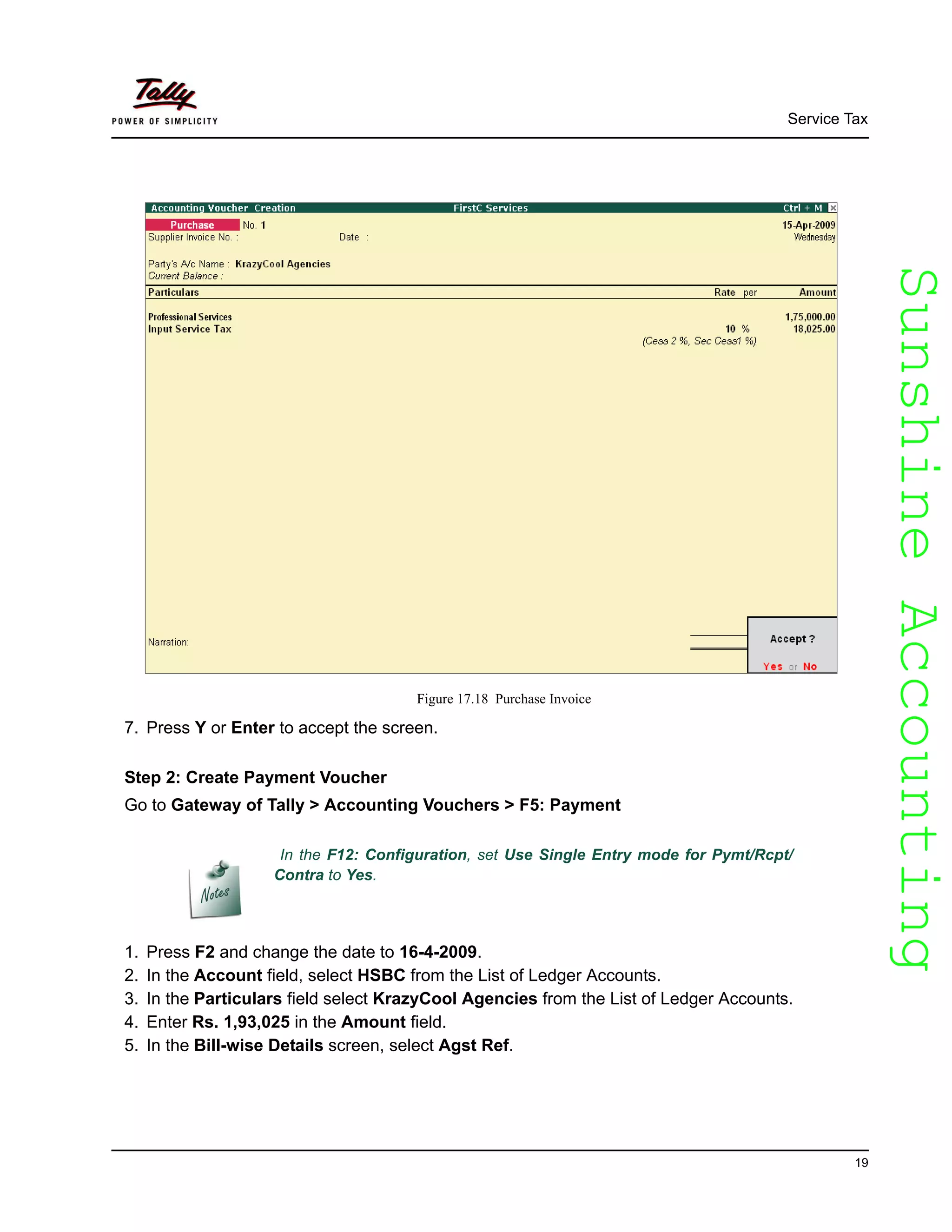 SunshineAccountingSunshineAccounting
Service Tax
19
Figure 17.18 Purchase Invoice
7. Press Y or Enter to accept the screen.
Step 2: Create Payment Voucher
Go to Gateway of Tally > Accounting Vouchers > F5: Payment
1. Press F2 and change the date to 16-4-2009.
2. In the Account field, select HSBC from the List of Ledger Accounts.
3. In the Particulars field select KrazyCool Agencies from the List of Ledger Accounts.
4. Enter Rs. 1,93,025 in the Amount field.
5. In the Bill-wise Details screen, select Agst Ref.
In the F12: Configuration, set Use Single Entry mode for Pymt/Rcpt/
Contra to Yes.
 