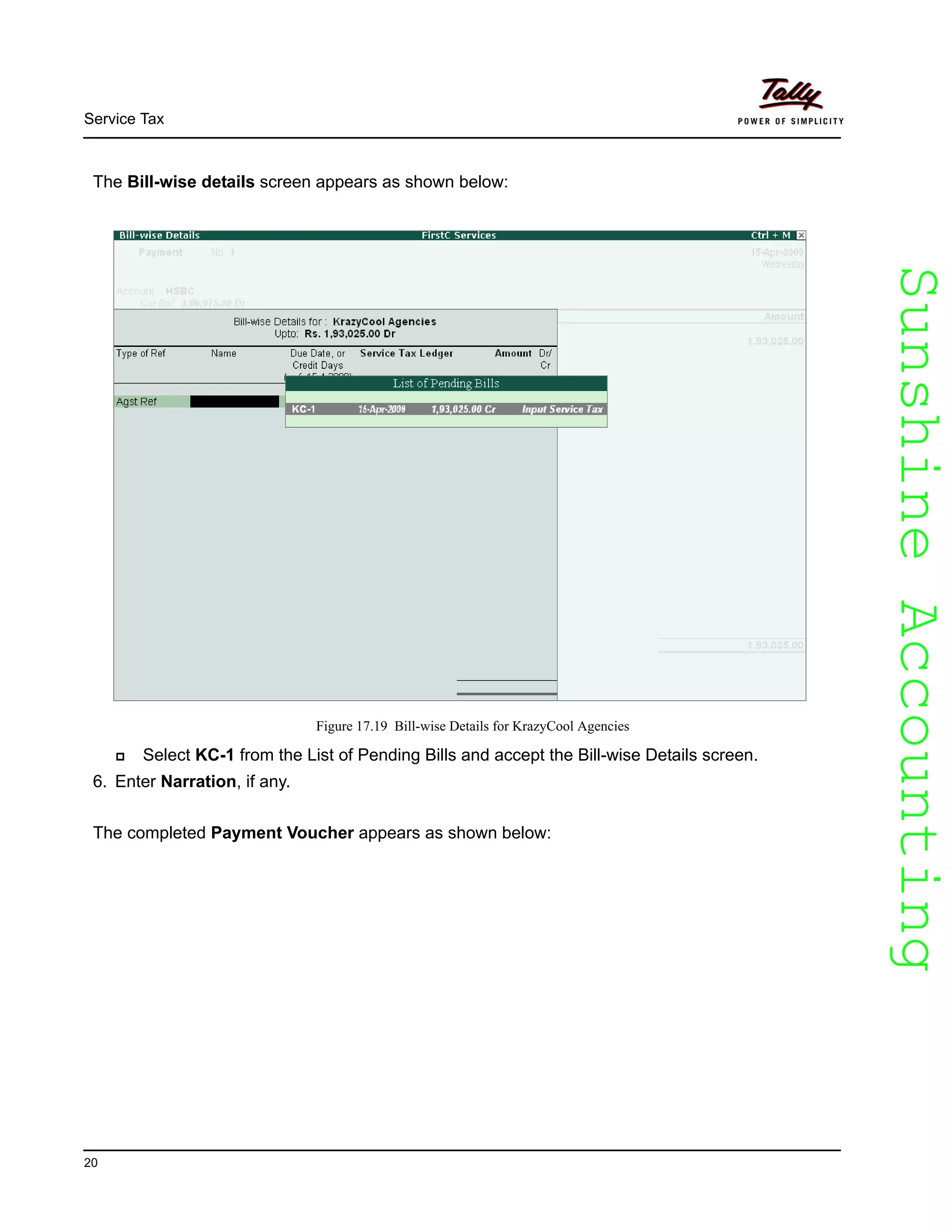 SunshineAccountingSunshineAccounting
Service Tax
20
The Bill-wise details screen appears as shown below:
Figure 17.19 Bill-wise Details for KrazyCool Agencies
Select KC-1 from the List of Pending Bills and accept the Bill-wise Details screen.
6. Enter Narration, if any.
The completed Payment Voucher appears as shown below:
 