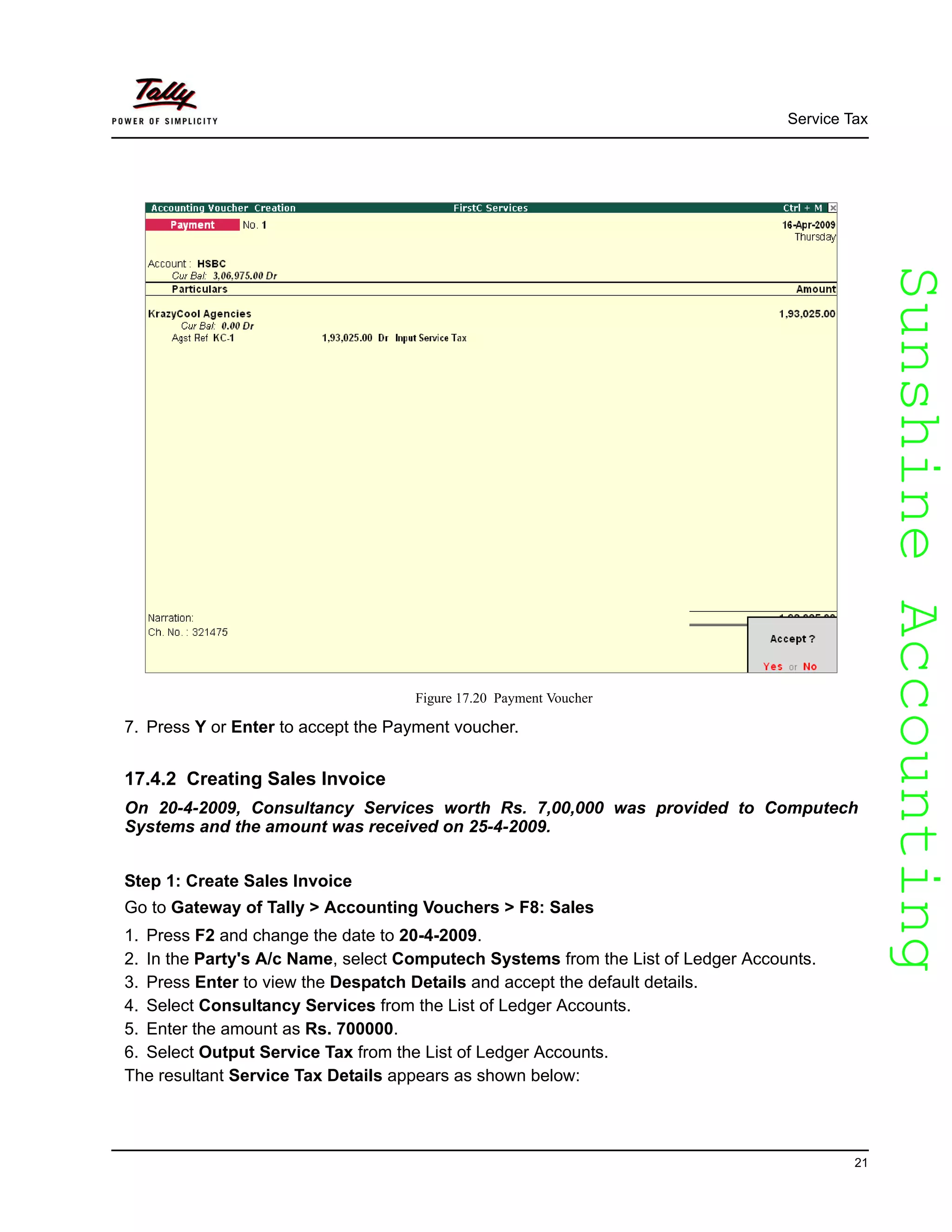 SunshineAccountingSunshineAccounting
Service Tax
21
Figure 17.20 Payment Voucher
7. Press Y or Enter to accept the Payment voucher.
17.4.2 Creating Sales Invoice
On 20-4-2009, Consultancy Services worth Rs. 7,00,000 was provided to Computech
Systems and the amount was received on 25-4-2009.
Step 1: Create Sales Invoice
Go to Gateway of Tally > Accounting Vouchers > F8: Sales
1. Press F2 and change the date to 20-4-2009.
2. In the Party's A/c Name, select Computech Systems from the List of Ledger Accounts.
3. Press Enter to view the Despatch Details and accept the default details.
4. Select Consultancy Services from the List of Ledger Accounts.
5. Enter the amount as Rs. 700000.
6. Select Output Service Tax from the List of Ledger Accounts.
The resultant Service Tax Details appears as shown below:
 