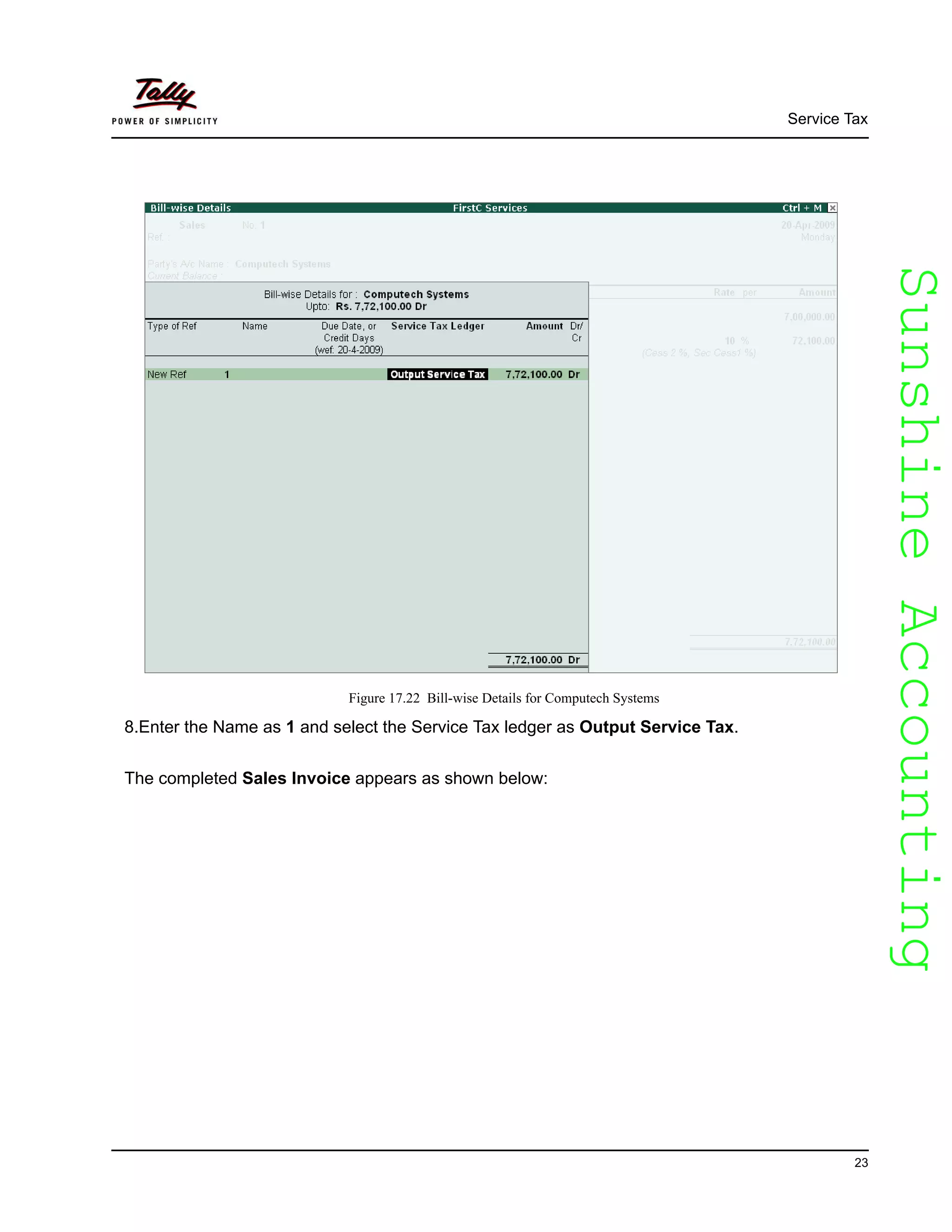 SunshineAccountingSunshineAccounting
Service Tax
23
Figure 17.22 Bill-wise Details for Computech Systems
8.Enter the Name as 1 and select the Service Tax ledger as Output Service Tax.
The completed Sales Invoice appears as shown below:
 