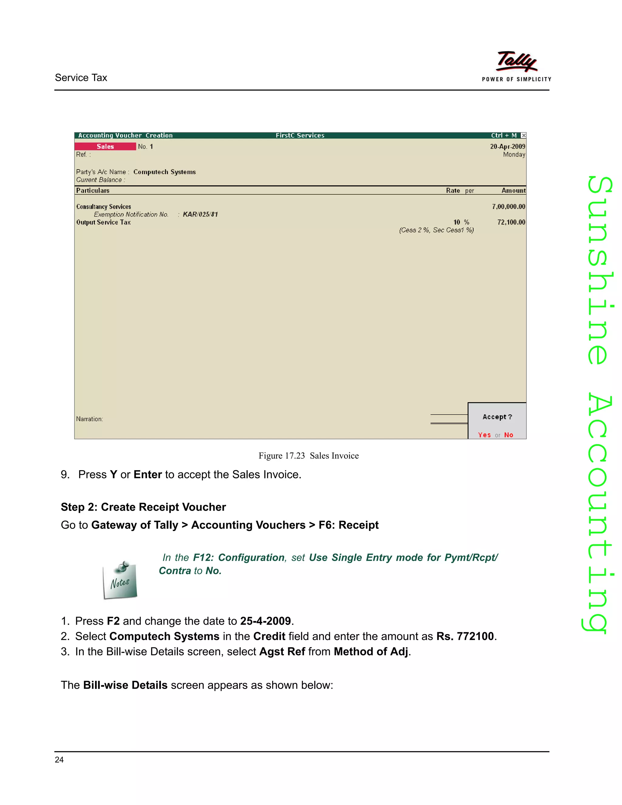 SunshineAccountingSunshineAccounting
Service Tax
24
Figure 17.23 Sales Invoice
9. Press Y or Enter to accept the Sales Invoice.
Step 2: Create Receipt Voucher
Go to Gateway of Tally > Accounting Vouchers > F6: Receipt
1. Press F2 and change the date to 25-4-2009.
2. Select Computech Systems in the Credit field and enter the amount as Rs. 772100.
3. In the Bill-wise Details screen, select Agst Ref from Method of Adj.
The Bill-wise Details screen appears as shown below:
In the F12: Configuration, set Use Single Entry mode for Pymt/Rcpt/
Contra to No.
 