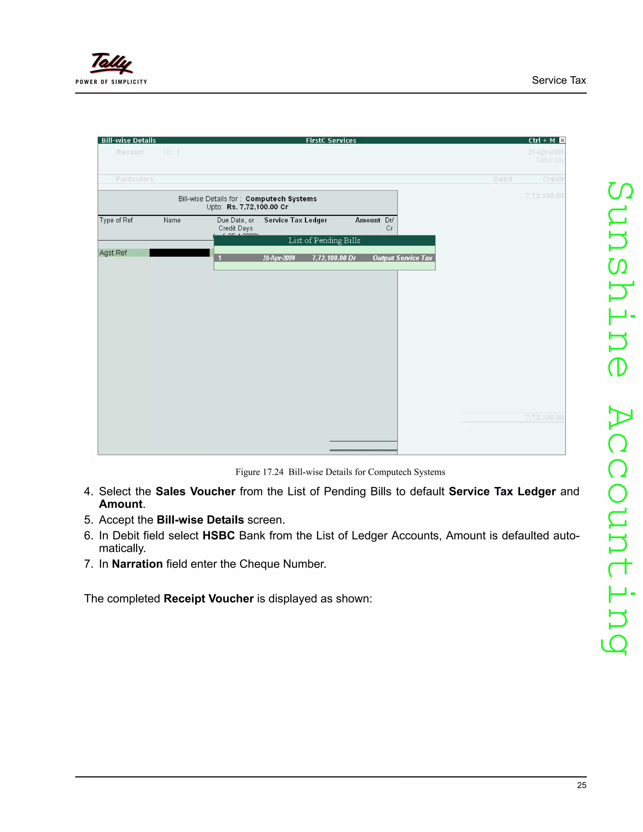 SunshineAccountingSunshineAccounting
Service Tax
25
Figure 17.24 Bill-wise Details for Computech Systems
4. Select the Sales Voucher from the List of Pending Bills to default Service Tax Ledger and
Amount.
5. Accept the Bill-wise Details screen.
6. In Debit field select HSBC Bank from the List of Ledger Accounts, Amount is defaulted auto-
matically.
7. In Narration field enter the Cheque Number.
The completed Receipt Voucher is displayed as shown:
 