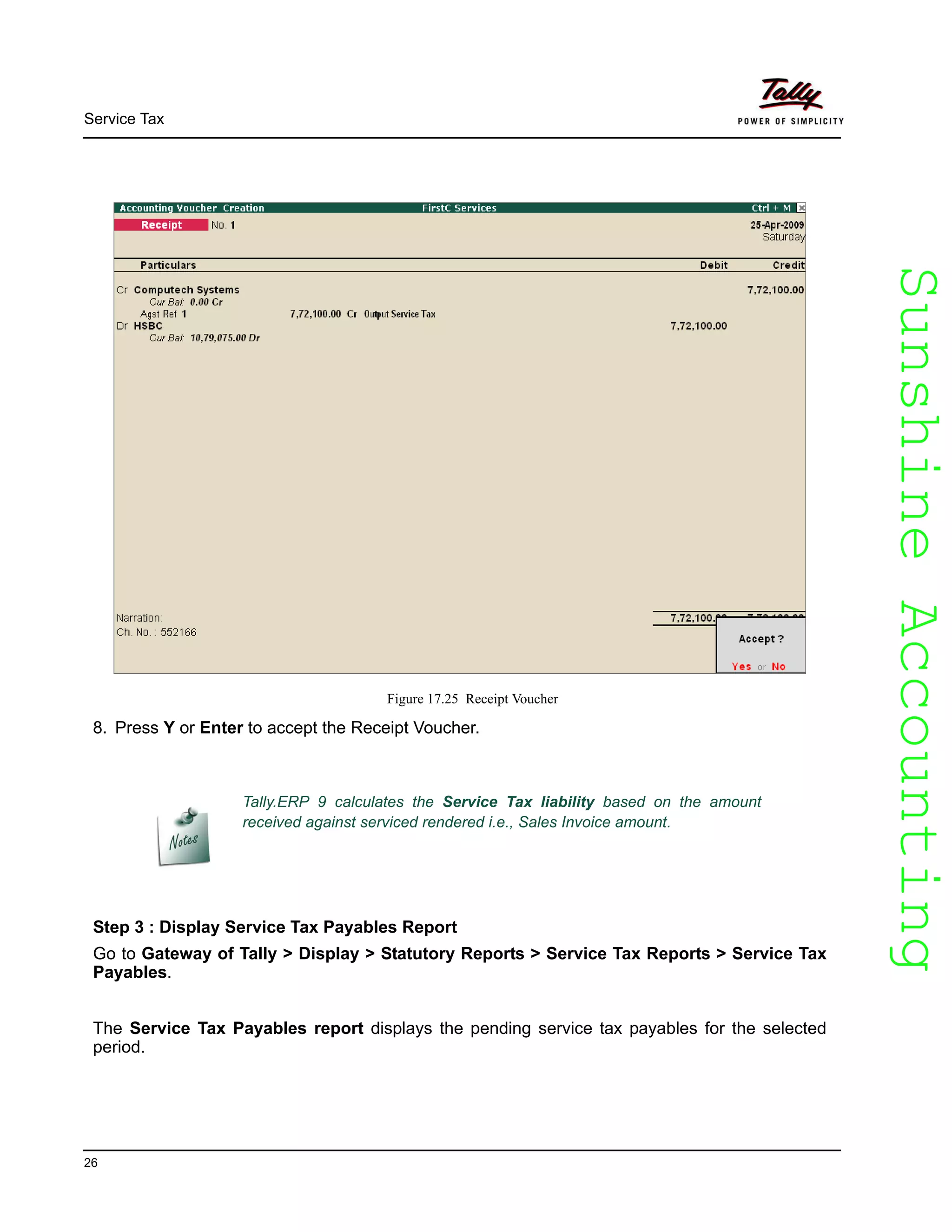 SunshineAccountingSunshineAccounting
Service Tax
26
Figure 17.25 Receipt Voucher
8. Press Y or Enter to accept the Receipt Voucher.
Step 3 : Display Service Tax Payables Report
Go to Gateway of Tally > Display > Statutory Reports > Service Tax Reports > Service Tax
Payables.
The Service Tax Payables report displays the pending service tax payables for the selected
period.
Tally.ERP 9 calculates the Service Tax liability based on the amount
received against serviced rendered i.e., Sales Invoice amount.
 