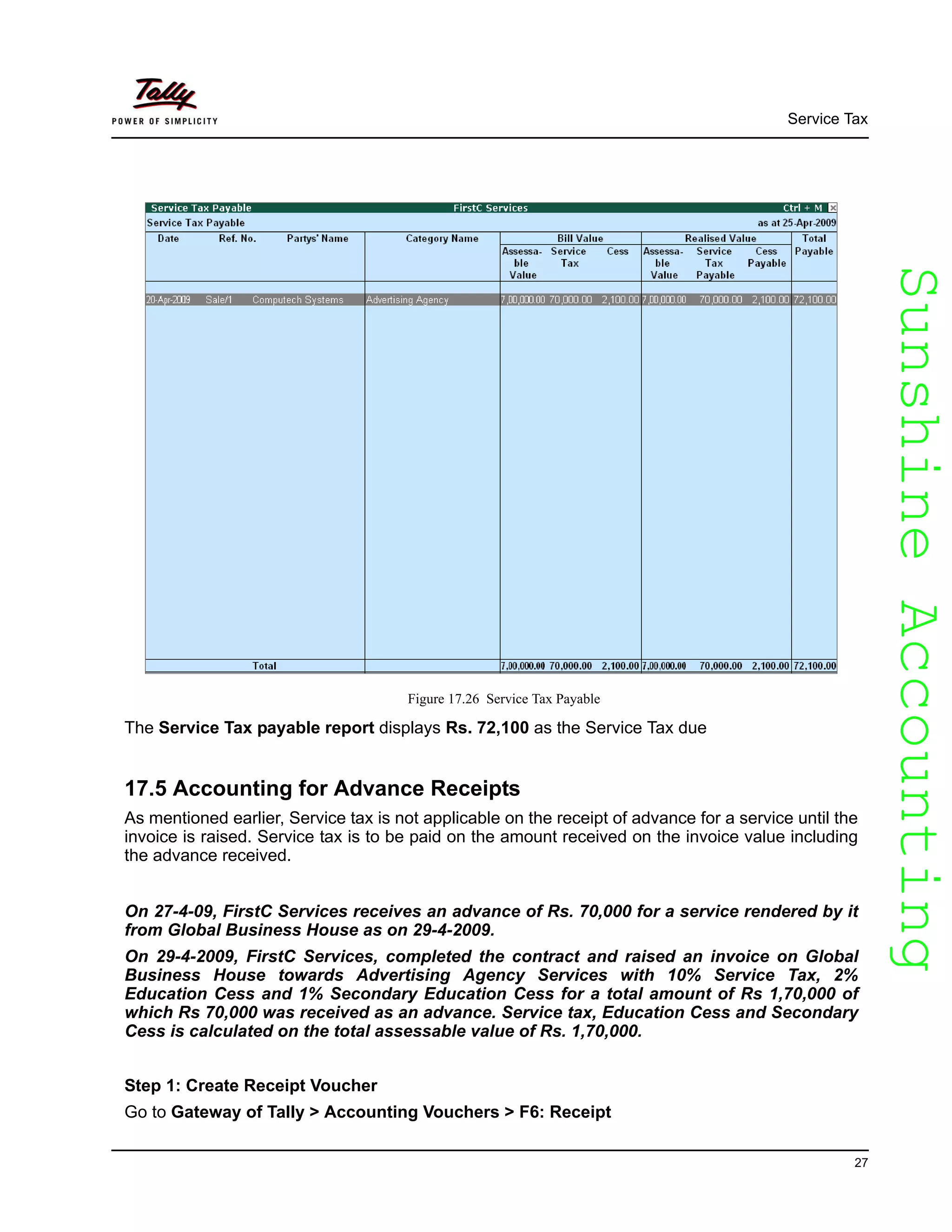 SunshineAccountingSunshineAccounting
Service Tax
27
Figure 17.26 Service Tax Payable
The Service Tax payable report displays Rs. 72,100 as the Service Tax due
17.5 Accounting for Advance Receipts
As mentioned earlier, Service tax is not applicable on the receipt of advance for a service until the
invoice is raised. Service tax is to be paid on the amount received on the invoice value including
the advance received.
On 27-4-09, FirstC Services receives an advance of Rs. 70,000 for a service rendered by it
from Global Business House as on 29-4-2009.
On 29-4-2009, FirstC Services, completed the contract and raised an invoice on Global
Business House towards Advertising Agency Services with 10% Service Tax, 2%
Education Cess and 1% Secondary Education Cess for a total amount of Rs 1,70,000 of
which Rs 70,000 was received as an advance. Service tax, Education Cess and Secondary
Cess is calculated on the total assessable value of Rs. 1,70,000.
Step 1: Create Receipt Voucher
Go to Gateway of Tally > Accounting Vouchers > F6: Receipt
 