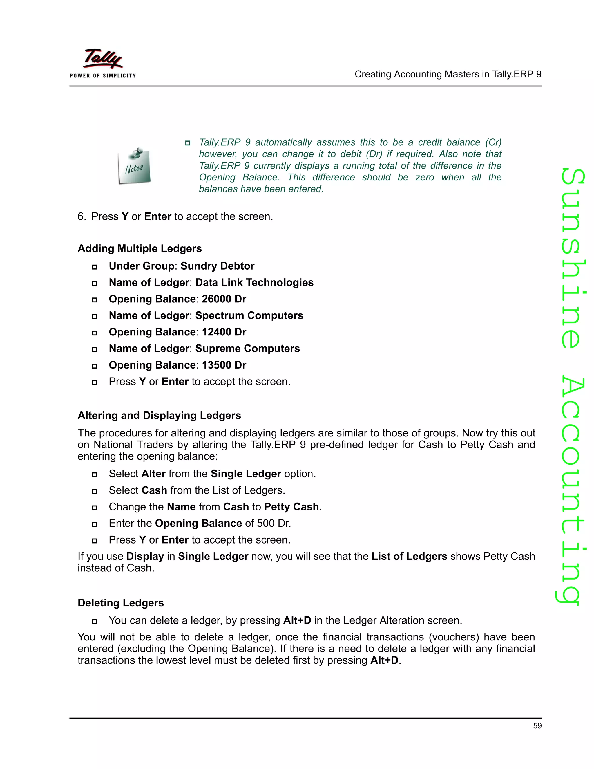 SunshineAccountingSunshineAccounting
Creating Accounting Masters in Tally.ERP 9
59
6. Press Y or Enter to accept the screen.
Adding Multiple Ledgers
Under Group: Sundry Debtor
Name of Ledger: Data Link Technologies
Opening Balance: 26000 Dr
Name of Ledger: Spectrum Computers
Opening Balance: 12400 Dr
Name of Ledger: Supreme Computers
Opening Balance: 13500 Dr
Press Y or Enter to accept the screen.
Altering and Displaying Ledgers
The procedures for altering and displaying ledgers are similar to those of groups. Now try this out
on National Traders by altering the Tally.ERP 9 pre-defined ledger for Cash to Petty Cash and
entering the opening balance:
Select Alter from the Single Ledger option.
Select Cash from the List of Ledgers.
Change the Name from Cash to Petty Cash.
Enter the Opening Balance of 500 Dr.
Press Y or Enter to accept the screen.
If you use Display in Single Ledger now, you will see that the List of Ledgers shows Petty Cash
instead of Cash.
Deleting Ledgers
You can delete a ledger, by pressing Alt+D in the Ledger Alteration screen.
You will not be able to delete a ledger, once the financial transactions (vouchers) have been
entered (excluding the Opening Balance). If there is a need to delete a ledger with any financial
transactions the lowest level must be deleted first by pressing Alt+D.
Tally.ERP 9 automatically assumes this to be a credit balance (Cr)
however, you can change it to debit (Dr) if required. Also note that
Tally.ERP 9 currently displays a running total of the difference in the
Opening Balance. This difference should be zero when all the
balances have been entered.
 