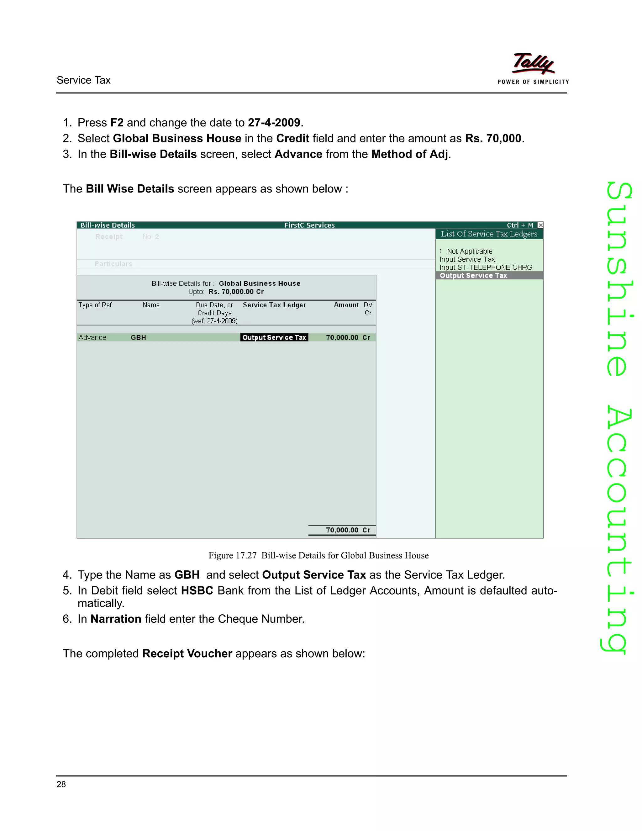 SunshineAccountingSunshineAccounting
Service Tax
28
1. Press F2 and change the date to 27-4-2009.
2. Select Global Business House in the Credit field and enter the amount as Rs. 70,000.
3. In the Bill-wise Details screen, select Advance from the Method of Adj.
The Bill Wise Details screen appears as shown below :
Figure 17.27 Bill-wise Details for Global Business House
4. Type the Name as GBH and select Output Service Tax as the Service Tax Ledger.
5. In Debit field select HSBC Bank from the List of Ledger Accounts, Amount is defaulted auto-
matically.
6. In Narration field enter the Cheque Number.
The completed Receipt Voucher appears as shown below:
 