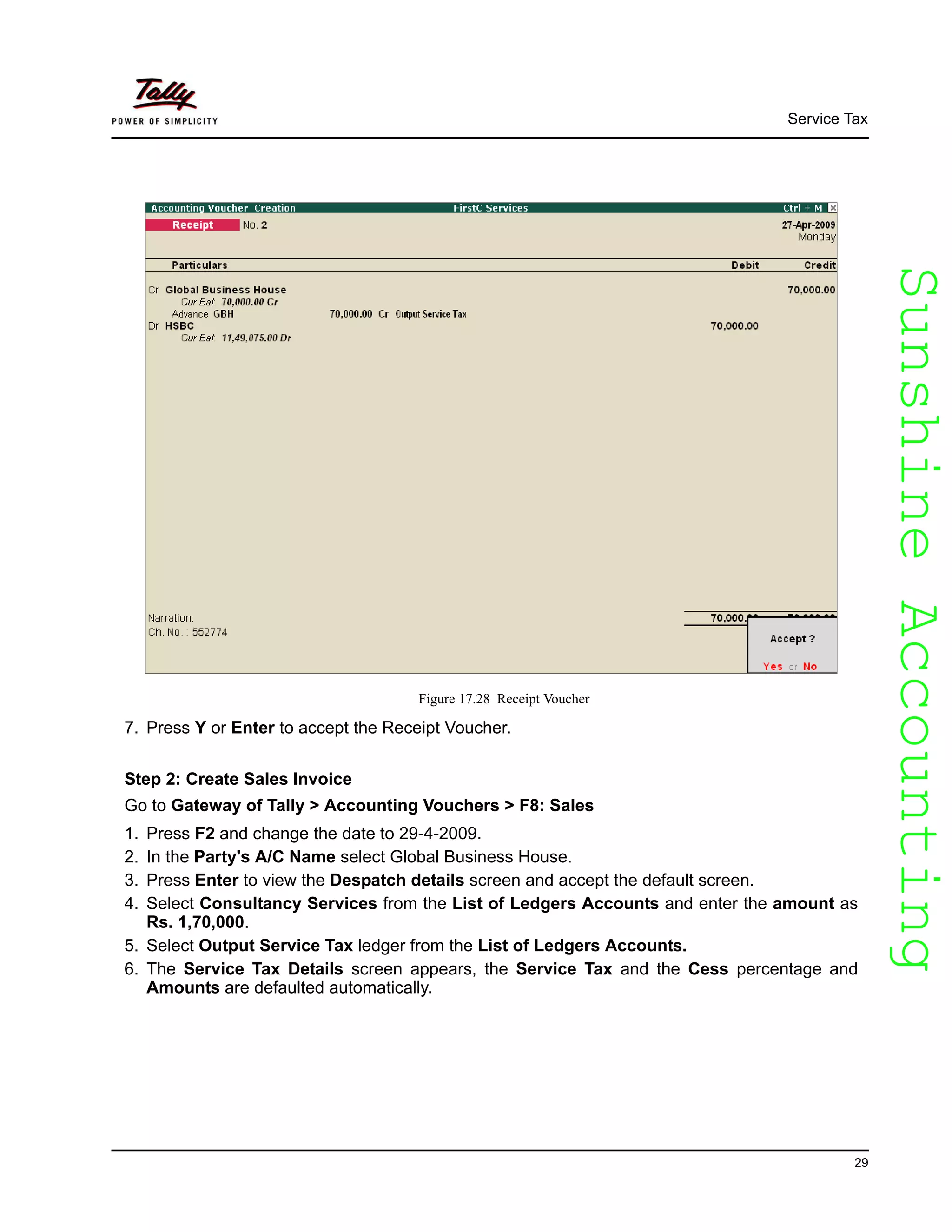 SunshineAccountingSunshineAccounting
Service Tax
29
Figure 17.28 Receipt Voucher
7. Press Y or Enter to accept the Receipt Voucher.
Step 2: Create Sales Invoice
Go to Gateway of Tally > Accounting Vouchers > F8: Sales
1. Press F2 and change the date to 29-4-2009.
2. In the Party's A/C Name select Global Business House.
3. Press Enter to view the Despatch details screen and accept the default screen.
4. Select Consultancy Services from the List of Ledgers Accounts and enter the amount as
Rs. 1,70,000.
5. Select Output Service Tax ledger from the List of Ledgers Accounts.
6. The Service Tax Details screen appears, the Service Tax and the Cess percentage and
Amounts are defaulted automatically.
 