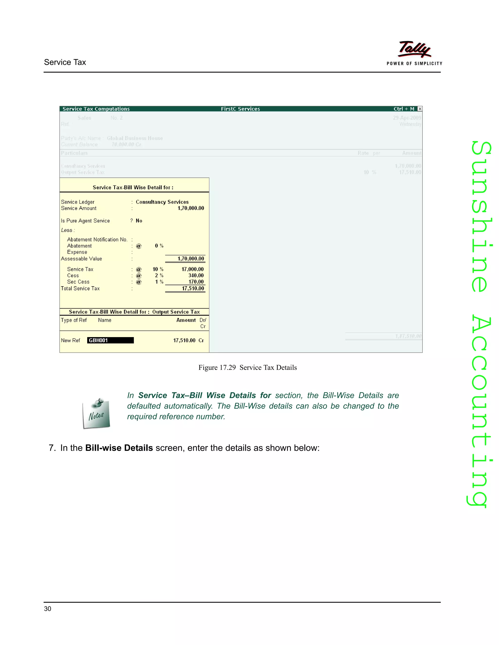 SunshineAccountingSunshineAccounting
Service Tax
30
Figure 17.29 Service Tax Details
7. In the Bill-wise Details screen, enter the details as shown below:
In Service Tax–Bill Wise Details for section, the Bill-Wise Details are
defaulted automatically. The Bill-Wise details can also be changed to the
required reference number.
 