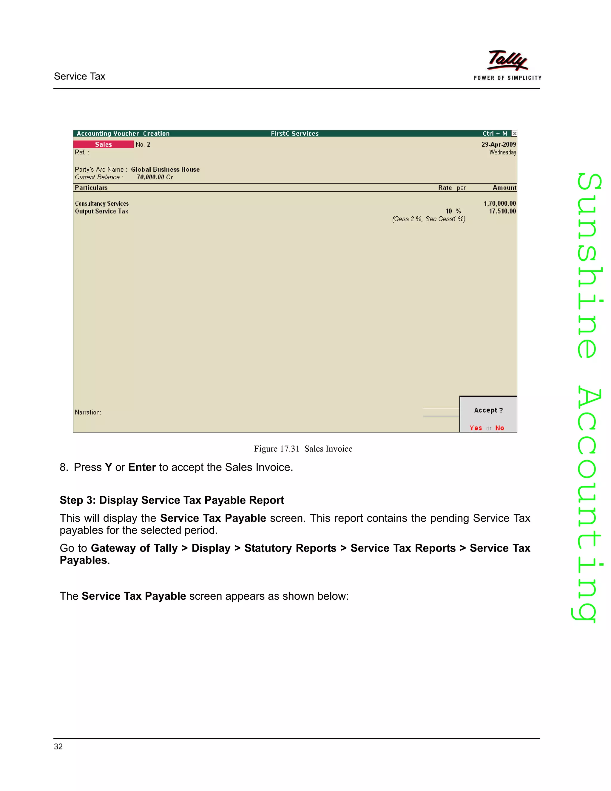 SunshineAccountingSunshineAccounting
Service Tax
32
Figure 17.31 Sales Invoice
8. Press Y or Enter to accept the Sales Invoice.
Step 3: Display Service Tax Payable Report
This will display the Service Tax Payable screen. This report contains the pending Service Tax
payables for the selected period.
Go to Gateway of Tally > Display > Statutory Reports > Service Tax Reports > Service Tax
Payables.
The Service Tax Payable screen appears as shown below:
 